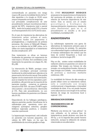 DR. EDWIN CEVALLOS BARRERA
contraindicada en pacientes con riesgo
mayor a III, pues la mortalidad dentro de los 7
días siguientes a la cirugía es 10.65 veces
mayor comparada con los de riesgo bajo.
Las principales complicaciones de este
procedimiento incluyen incontinencia total o
parcial del 20%, impotencia total o parcial
80%, lesión de la pared rectal (3%) y muerte
en el transoperatorio (0,5-3,6%) de los casos.
En el caso de impotencia las alternativas de
tratamiento serían: prótesis al vacío,
inyecciones locales con papaverina o
prostaglandinas, e implantación de prótesis
peneanas. Así mismo el Sildenafil (Viagra),
que es un inhibidor de la GMP cíclica, se lo
utiliza con cierta seguridad en el tratamiento
de esta complicación. (27)
Este tratamiento es eficaz en lesiones
localizadas de pacientes con expectancia de
vida mayor a 10 años. Son candidatos a este
tratamiento los pacientes con etapas A1, A2,
B1 y B2.
La intervención de Walsh, persigue como
objetivo oncológico principal controlar
localmente la enfermedad pero además en la
preservación de la función sexual. Esto podría
lograse con la conservación de la inervación,
pues se respetan los nervios capsulares y periprostáticos, ello permite que la mayoría de los
pacientes puedan conservar su potencia
sexual en el 50-70% de casos (75-80% según
otros autores) y la incontinencia disminuirla
al 5%. Para este procedimiento, no son
buenos candidatos los pacientes con Gleason
alto (8-10).
Dependiendo de los hallazgos patológicos,
algunos pacientes pueden beneficiarse de la
radioterapia post operatoria, como son:
márgenes quirúrgicos estrechos, ganglios
linfáticos regionales positivos, e invasión
vascular o perineural.
La laparoscopia transperineal, está indicada
en pacientes con tumores pequeños, con
valores de APE bajos, en los que las
posibilidades de encontrar ganglios es baja.

240

En 1940 HUGGINSY HODGES
propusieron la orquiectomía en el tratamiento
del carcinoma de próstata, en virtud de la
relación de hormona dependencia de este
tumor. Esta se asocia con el estado
psicológico y biológico de
desmasculinización, impotencia y oleadas de
calor (bochor nos), pero en sí, el
procedimiento es sencillo y de poca
morbilidad y mortalidad.(28)

RADIOTERAPIA
La radioterapia representa una gama de
alternativas de tratamiento primario para el
adenocarcinoma de próstata. En pacientes
con enfermedad órgano-confinada puede ser
el manejo radioterápico tan exitoso que las
tasas de control bioquímico y local son
similares a las de la cirugía.(29)
Hoy en día, existen varias modalidades de
radiación externa en pacientes con cáncer de
próstata: Tele terapia con fotones de alta
energía, con aceleradores lineales, fotones de
baja energía con Cobalto, una combinación
de protones y neutrones mediante
ciclotrones. (30)
La modalidad de fotones de alta energía se
puede utilizar como un tratamiento radical,
solo o combinado con terapia
conformacional, o baquiterapia, o intensidad
modulada de dosis. A su vez puede hacerse
como adyuvancia a una cirugía en la cual hay
factores de riesgo de recurrencia local o
regional (31)
IRRADIACION EXTERNA
TRATAMIENTO CON RT
CONVENCIONAL:
Mediante una técnica de “caja pélvica” -la
más utilizada- en la primera fase de
tratamiento,se puede alcanzar una dosis de
50 Gy, y en la segunda fase puede hacerse
reducción, aunque la utilización de campos
rotacionales es una alternativa.

 