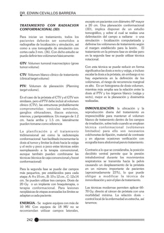 DR. EDWIN CEVALLOS BARRERA

TRATAMIENTO CON RADIACION
CONFORMACIONAL (3D)
Para iniciar un tratamiento, todos los
pacientes deberán ser sometidos a
radiografías de localización y simulación, así
como a una tomografía de simulación con
cortes cada 3 mm. (36). Con dicho estudio se
puede definir tres volúmenes básicamente:
GTV: Volumen tumoral macroscópico (gross
tumor volume)
CTV: Volumen blanco clínico de tratamiento
(clinical target volume)
PTV: Volumen de planeación (Planning
target volume).
En el caso de la próstata el CTV y el GTV son
similares, pero el PTV debe incluir al volumen
clínico (CTV), las estructuras probablemente
comprometidas: vesículas seminales,
ganglios obturadores, iliacos externos,
internos, y periprostáticos. Un margen de 1.2
cm. hacia arriba y 1.5 cm. lateralmente
pueden tomarse como referencia
La planificación y el tratamiento
tridimensional así como la radioterapia
conformacional han facilitado incrementar la
dosis al tumor y limitar la dosis hacia la vejiga
y el recto y poco a poco estas técnicas están
reemplazando a la terapia convencional,
aunque también pueden combinarse las
técnicas (técnica de caja convencional y boost
conformacional)
Para la segunda fase se puede dar campos
más pequeños, pre establecidos para cada
etapa: A: 8 x 10 cm., B: 10 x 12 cm., C: 12x14
cm. Se pueden utilizar tres campos. Dosis de
20 Gy o un implante con braquiterapia, o
terapia conformacional. Para lesiones
neoplásicas de etapas avanzadas los límites se
adaptan a cada paciente.
ENERGIA.- Se sugiere equipos con más de
10 MV. Con equipos de 18 MV no se
recomiendan utilizar campos laterales,

242

excepto en pacientes con diámetro AP mayor
a 20 cm. Una planeación conformacional
(3D), implica disponer de un estudio
tomográfico, y sobre el cual se realiza una
delimitación del campo a radiarse o una
simulación - localización computarizada y
definirse los volúmenes de tratamiento según
el margen establecido para la lesión. El
tratamiento en la primera fase es similar pero
en la segunda fase se puede utilizar técnica
rotacional.
Con esta técnica se puede reducir en forma
significativa las dosis a recto y vejiga, e incluso
escalar la dosis a la próstata, sin embargo si no
hay experiencia en la definición de los
volúmenes, el riesgo de recurrencia marginal
es alto. En un histograma de dosis volumen,
mientras más amplia sea la relación entre la
dosis al PTV y los órganos blanco (vejiga y
recto), mejor es la planeación y dosimetría
realizadas.
INMOVILIZACIÓN: la ubicación y la
reproducción diaria del tratamiento es
imprescindible para mantener el volumen
blanco de tratamiento dentro de los campos
de irradiación, sobre todo cuando se emplean
técnica confor macional (volúmenes
limitados) para ello son necesarios
colchonetas de fijación, material de contraste
y en algunas ocasiones verificación con
ecografía trans abdominal previo tratamiento.
Contrario a lo que se consideraba, la posición
decúbito ventral permite que la presión
intrabdominal durante los movimientos
respiratorios se transmita hacia la pelvis
causando un desplazamiento de la próstata
en un número importante de pacientes
(aproximadamente 23%), lo que puede
obligar a modificar la técnica de
inmovilización y aún el plan de tratamiento.
Las técnicas modernas permiten aplicar 6070 Gy. directo al cáncer de próstata con una
morbilidad mínima. La relación dosis control local de la enfermedad es estrecha, así
tenemos:

 