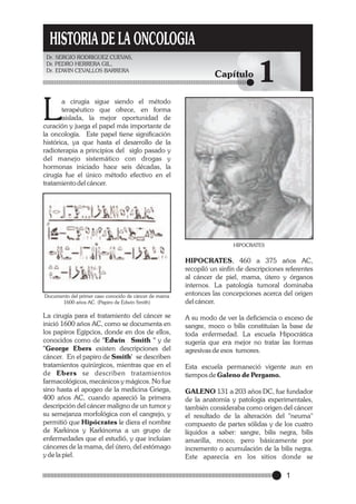 HISTORIA DE LA ONCOLOGIA
Dr. SERGIO RODRIGUEZ CUEVAS,
Dr. PEDRO HERRERA GIL,
Dr. EDWIN CEVALLOS BARRERA

Capítulo

1

L

a cirugía sigue siendo el método
terapéutico que ofrece, en forma
aislada, la mejor oportunidad de
curación y juega el papel más importante de
la oncología. Este papel tiene significación
histórica, ya que hasta el desarrollo de la
radioterapia a principios del siglo pasado y
del manejo sistemático con drogas y
hormonas iniciado hace seis décadas, la
cirugía fue el único método efectivo en el
tratamiento del cáncer.

HIPOCRATES

Documento del primer caso conocido de cáncer de mama
1600 años AC. (Papiro de Edwin Smith)

La cirugía para el tratamiento del cáncer se
inició 1600 años AC, como se documenta en
los papiros Egipcios, donde en dos de ellos,
conocidos como de "Edwin Smith " y de
"George Ebers existen descripciones del
cáncer. En el papiro de Smith' se describen
tratamientos quirúrgicos, mientras que en el
de Ebers se describen tratamientos
farmacológicos, mecánicos y mágicos. No fue
sino hasta el apogeo de la medicina Griega,
400 años AC, cuando apareció la primera
descripción del cáncer maligno de un tumor y
su semejanza morfológica con el cangrejo, y
permitió que Hipócrates le diera el nombre
de Karkinos y Karkinoma a un grupo de
enfermedades que el estudió, y que incluían
cánceres de la mama, del útero, del estómago
y de la piel.

HIPOCRATES, 460 a 375 años AC,
recopiló un sinfín de descripciones referentes
al cáncer de piel, mama, útero y órganos
internos. La patología tumoral dominaba
entonces las concepciones acerca del origen
del cáncer.
A su modo de ver la deficiencia o exceso de
sangre, moco o bilis constituían la base de
toda enfermedad. La escuela Hipocrática
sugería que era mejor no tratar las formas
agresivas de esos tumores.

Esta escuela permaneció vigente aun en
tiempos de Galeno de Pergamo.
GALENO 131 a 203 años DC, fue fundador
de la anatomía y patología experimentales,
también consideraba como origen del cáncer
el resultado de la alteración del "neuma"
compuesto de partes sólidas y de los cuatro
líquidos a saber: sangre, bilis negra, bilis
amarilla, moco; pero básicamente por
incremento o acumulación de la bilis negra.
Este aparecía en los sitios donde se

1

 