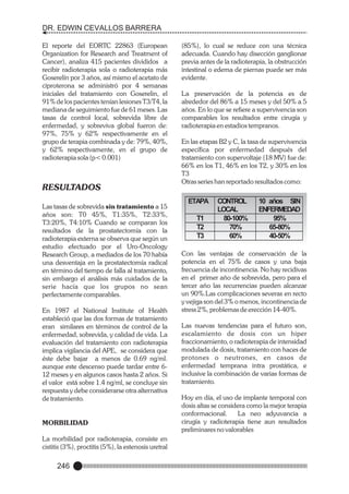DR. EDWIN CEVALLOS BARRERA
El reporte del EORTC 22863 (European
Organization for Research and Treatment of
Cancer), analiza 415 pacientes divididos a
recibir radioterapia sola o radioterapia más
Goserelín por 3 años, así mismo el acetato de
ciproterona se administró por 4 semanas
iniciales del tratamiento con Goserelin, el
91% de los pacientes tenían lesiones T3/T4, la
mediana de seguimiento fue de 61 meses. Las
tasas de control local, sobrevida libre de
enfermedad, y sobreviva global fueron de:
97%, 75% y 62% respectivamente en el
grupo de terapia combinada y de: 79%, 40%,
y 62% respectivamente, en el grupo de
radioterapia sola (p< 0.001)

RESULTADOS
Las tasas de sobrevida sin tratamiento a 15
años son: T0 45%, T1:35%, T2:33%,
T3:20%, T4:10% Cuando se comparan los
resultados de la prostatectomía con la
radioterapia externa se observa que según un
estudio efectuado por el Uro-Oncology
Research Group, a mediados de los 70 había
una desventaja en la prostatectomía radical
en término del tiempo de falla al tratamiento,
sin embargo el análisis más cuidados de la
serie hacía que los grupos no sean
perfectamente comparables.
En 1987 el National Institute of Health
estableció que las dos formas de tratamiento
eran similares en términos de control de la
enfermedad, sobrevida, y calidad de vida. La
evaluación del tratamiento con radioterapia
implica vigilancia del APE, se considera que
éste debe bajar a menos de 0.69 ng/ml.
aunque este descenso puede tardar entre 612 meses y en algunos casos hasta 2 años. Si
el valor está sobre 1.4 ng/ml, se concluye sin
respuesta y debe considerarse otra alternativa
de tratamiento.

MORBILIDAD
La morbilidad por radioterapia, consiste en
cistitis (3%), proctitis (5%), la estenosis uretral

246

(85%), lo cual se reduce con una técnica
adecuada. Cuando hay disección ganglionar
previa antes de la radioterapia, la obstrucción
intestinal o edema de piernas puede ser más
evidente.
La preservación de la potencia es de
alrededor del 86% a 15 meses y del 50% a 5
años. En lo que se refiere a supervivencia son
comparables los resultados entre cirugía y
radioterapia en estadios tempranos.
En las etapas B2 y C, la tasa de supervivencia
específica por enfermedad después del
tratamiento con supervoltaje (18 MV) fue de:
66% en los T1, 46% en los T2, y 30% en los
T3
Otras series han reportado resultados como:

ETAPA
T1
T2
T3

CONTROL
LOCAL
80-100%
70%
60%

10 años SIN
ENFERMEDAD
95%
65-80%
40-50%

Con las ventajas de conservación de la
potencia en el 75% de casos y una baja
frecuencia de incontinencia. No hay recidivas
en el primer año de sobrevida, pero para el
tercer año las recurrencias pueden alcanzar
un 90%.Las complicaciones severas en recto
y vejiga son del 3% o menos, incontinencia de
stress 2%, problemas de erección 14-40%.
Las nuevas tendencias para el futuro son,
escalamiento de dosis con un hiper
fraccionamiento, o radioterapia de intensidad
modulada de dosis, tratamiento con haces de
protones o neutrones, en casos de
enfermedad temprana intra prostática, e
inclusive la combinación de varias formas de
tratamiento.
Hoy en día, el uso de implante temporal con
dosis altas se considera como la mejor terapia
conformacional.
La neo adyuvancia a
cirugía y radioterapia tiene aun resultados
preliminares no valorables

 