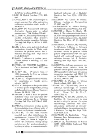 DR. EDWIN CEVALLOS BARRERA
del CAncer Uroi6gico, 1995: 7-50
8.RUBIN PI, Clinical Oncology 1993: 432442
9.VIJAYAKUMAR S, PSA levelsare higher in
african-american than white patients in a
multicenter registration study: results of
RTOG 94-1
10.PAULSON DF. Neoadyuvant androgen
deprivation therapy prior to radical
prostatectomy: CON. Urology 539-541
11.ZELEFSKY MJ, Elucidating the etiology of
erectile dysfunction after definitive
therapy for prostatic cancer lnt J.Radiation
Oncology Biol. Phys: Vol 40 Nro .1, 1998:
129-133
12.LILIU L, Low acute gastrointestinal and
genitourinary toxicities in Whole pelvic
irradiation of prostate cancer Ant J.
Radiation Oncology Biol. Phys: Vol 38
Nro.1, 1997:85-71
13.SMALL, E.: Advances in prostate cancer.
Current opinion in Oncology. 11: 226235, 1999
14.HASKEL MC, PROSTATE CANCER en
Cancer treatment text book, 1995: pag
548-587
1 5 . K I R BY R S .
Prostate Cancer
1996..Monografía de Cncer de próstata
Health Press pag 1-64
16.TRUMP DL. Neoplasms of the Prostate.
En neoplasias de Tracto genito
urinario:1562-89
17.RENI, M.; Bolognesi A.: Prognostic value
of prostate specific antigen before, during
and after radiotherapy. Cancer Treatment
Reviews. 24: 91-99, 1998
18.SARTOR Cl, Rate of PSA rise predicts
metastatic versus local recurrence after
definitive radiotherapy lnt J. Radiation
Oncology Biol. Phys: Vol 38 Nro.5, 1997:
941-947 19.HANS GE, Pretreatment prostate specific
Antigen doubling times: Clinical utility of
this predictor of prostate cancer behavior.
20.CRITZ FA, The PSA nadir indicates
potential cure after radiotherapy for
prostate cancer. Urology 49 (3), 322-326
21.DO, T.; Dave, G.; Parker, R.; Kagan, R.:
Serum PSA evaluations during salvage
radiotherapy for post-prostatectomy
biochemical failures as prognosticators for

248

treatment outcomes. Int. J. Radiation
Oncology Bio. Phys. 50(5): 1220-1225,
2001.
22.BAGSHAW MA, Cáncer de Próstata.
Clínicas Médicas de Norteamérica
17,1990: pag. 787
23.TANNENBAUM M. Journal Urology
1970; Prostate Cancer. Vol 103: 471-475
24.FIVEASH, J.; Hanks, G.; Roach, M.;
Wang, S.: 3D conformal radiation therapy
(3DCRT) for high grade prostate cancer: a
multi-institutional review. Int. J. Radiation
Oncology Bio. Phys. 47 (2): 335-342,
2000.
25.ANDERSON, P Hanlon, H.; Patchefsky
.;
A.; Al-Saleem, T.; Hanks, G.: Perineural
invasion and gleason 7-10 tumors predict
increased failure in prostate cancer
patients with pretreatment PSA <10 ng/ml
treated with conformal external beam
radiation therapy. Int. J. Radiation
Oncology Biol. Phys. 41(5): 1087-1092,
1998.
26.LAWION CA, Androgen suppression plus
radiation versus radiation alone for
patientes with Dl (pN+), adenocarcinoma
of the prostate (results based on national
prospective randomized trial, RTOG 31)
tnt J. Radiation Oncology Biol. Phys: Vol
38 Nro.5,1997: 931-940
27.HOWARD IS, Prostate, in Clinical
Oncology Book 1996: 1439-1475
28.SPRY NA, Orquidectomy prior to
definitive radiotherapy for localized
prostatic cancer lnt J. Radiation Oncology
Biol.
P h y s : Vo l 3 4 N r o. 5 ,
1996:10451053.
29.MARTINEZ, A.; Yan, D.; Lockman, D.;
Brabbins, D.: Improvement in dose
escalation using the process of adaptive
radiotherapy combined with threedimensional conformal or intensitymodulated beams for prostate cancer. Int.
J. Radiation Oncology Bio. Phys. 50(5):
1226-1234, 2001.
30.HENNEKIN CA, Radiobilogy. Primer
Congreso Ibero latinoamericano y del
Caribe 1998. Pg. 5
31.FRODIN JE, Radiotherapy for Cancer
ACTA OCOLOGICA Suplement Vol2
1997.. 70-74

 