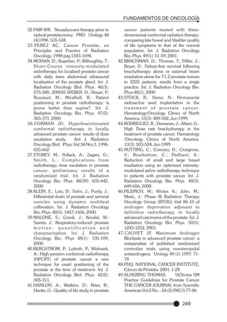 FUNDAMENTOS DE ONCOLOGÍA
32.FAIR WR. Neoadyuvant therapy prior to
radical prostatectomy. PRO. Urology 48
(4)1996. 535-538
33.PEREZ AC, Cancer Prostate, en
Principles and Practice of Radiation
Oncology, 1998:pag 1583-1694.
34.MOHAN, D.; Kupelian, P Willoughby, T.:
.;
Shor t-Course intensity-modulated
radiotherapy for localized prostate cancer
with daily trans abdominal ultrasound
localization of the prostate gland. Int. J.
Radiation Oncology Biol. Phys. 46(3):
575-580, 200035.WEBER, D.; Nouet, P
.;
Rouzaud, M.; Miralbell, R.: Patient
positioning in prostate radiotherapy: is
prone better than supine?. Int. J.
Radiation Oncology Bio. Phys. 47(2):
365-371, 2000
36.FORMAN JD, Hyperfracctionated
conformal radiotherapy in locally
advanced prostate cancer: results of dose
escalation study.
Ant J. Radiation
Oncology Biol. Phys: Vol 34 Nro.3, 1996:
655-662
37.STOREY, M.; Pollack, A.; Zagars, G.;
Smith, L.: Complications from
radiotherapy dose escalation in prostate
cancer: preliminar y results of a
randomized trial. Int. J. Radiation
Oncology Bio. Phys. 48(39): 635-642,
2000
38.KLEIN, E.; Low, D.; Sohn, J.; Purdy, J.:
Differential dosin of prostate and seminal
vesicles using dynamic multileaf
collimation. Int. J. Radiation Oncology
Bio. Phys. 48(5): 1447-1456, 2000.
39.MALONE, S.; Crook, J.; Kendal, W.;
Szanto, J.: Respiratory-induced prostate
motion: quantification and
characterization. Int. J. Radiation
Oncology Bio. Phys 48(1): 105-109,
2000.
40.BERGSTROM, P Lofroth, P Widmark,
.;
.;
A.: High-preision conformal radiotherapy
(HPCRT) of prostate cancer a new
technique for exact positioning of the
prostate at the time of treatment. Int. J.
Radiation Oncology Biol. Phys. 42(2):
305-311,
41.HANLON, A.; Watkins, D.; Peter, R.;
Hanks, G.: Quality of life study in prostate

cancer patients treated with threedimensional conformal radiation therapy:
comparing late bowel and bladder quality
of life symptoms to that of the normal
population. Int. J. Radiation Oncology
Bio. Phys. 49(1): 51-59, 2001.
42.BRACHMAN, D.; Thomas, T.; Hilbe, J.;
Beyer, D.: Failure-free survival following
brachytherapy alone or external beam
irradiation alone for T1-2 prostate tumors
in 2222 patients: results from a single
practice. Int. J. Radiation Oncology Bio.
Phys 48(1), 2000.
43.STOCK, R.; Stone, N.: Permanente
radioactive seed implantation in the
t r e a t m e n t o f p r o s t a t e c a n c e r.
Hematology/Oncology Clinics of North
America. 13(3): 489-502, Jun 1999.
44.RODRIGUEZ, R.; Demanes, J.; Altieri, G.:
High Dose rate brachytherapy in the
treatment of prostate cancer. Hematology
/Oncology Clinics of North America.
13(3): 503-524, Jun 1999
45.NUTTING, C.; Convery, D.; Crosgrove,
V.; Rowbottom, C.; Padhani, A.:
Reduction of small and large bowel
irradiation using an optimized intensitymodulated pelvic radiotherapy technique
in patients with prostate cancer. Int. J.
Radiation Oncology Bio. Phys. 48(3):
649-656, 2000.
46.PILEPICH, M.; Winter, K.; John, M.;
Mesic, J.: Phase III Radiation Therapy
Oncology Group (RTOG) trial 86-10 of
androgen deprivation adjuvant to
definitive radiotherapy in locally
advanced carcinoma of the prostate. Int. J.
Radiation Oncology Bio. Phys. 50(5):
1243-1252, 2001.
47.CAUVET JF, Maximum Androgen
Blockade in advanced prostate cancer: a
metaanalisis of published randomized
controlies trials using nonsteropidal
antiandrogens. Urology 49 (1) 1997: 7178
48.PDQ. NATIONAL CANCER INSTITUTE,
Cáncer de Próstata. 2001. 1-28
49.ALHERING THOMAS,
UCIrvine SM
Practice Guidelines for Prostate Cancer
THE CANCER JOURNAL from Scientific
American Vol 2 No. - 3A (S) PAG S 77-86

249

 