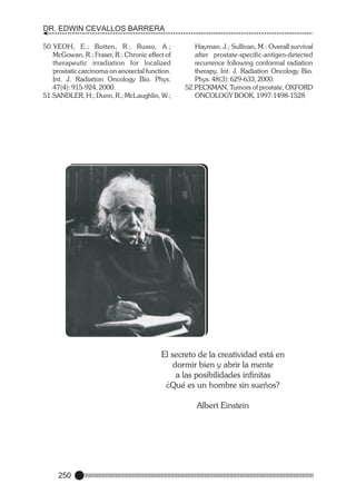 DR. EDWIN CEVALLOS BARRERA
50.YEOH, E.; Botten, R.; Russo, A.;
McGowan, R.; Fraser, R.: Chronic effect of
therapeutic irradiation for localized
prostatic carcinoma on anorectal function.
Int. J. Radiation Oncology Bio. Phys.
47(4): 915-924, 2000.
51.SANDLER, H.; Dunn, R.; McLaughlin, W.;

Hayman, J.; Sullivan, M.: Overall survival
after prostate-specific-antigen-detected
recurrence following conformal radiation
therapy. Int. J. Radiation Oncology Bio.
Phys. 48(3): 629-633, 2000.
52.PECKMAN, Tumors of prostate, OXFORD
ONCOLOGY BOOK, 1997:1498-1528

El secreto de la creatividad está en
dormir bien y abrir la mente
a las posibilidades infinitas
¿Qué es un hombre sin sueños?
Albert Einstein

250

 