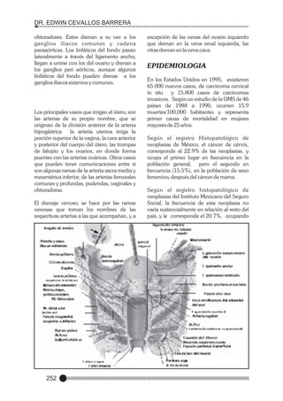 DR. EDWIN CEVALLOS BARRERA
obturadores. Estos drenan a su vez a los
ganglios iliacos comunes y cadena
paraaórticas. Los linfáticos del fondo pasan
lateralmente a través del ligamento ancho,
llegan a unirse con los del ovario y drenan a
los ganglios peri aórticos, aunque algunos
linfáticos del fondo pueden drenar a los
ganglios iliacos externos y comunes.

Los principales vasos que irrigan el útero, son
las arterias de su propio nombre, que se
originan de la división anterior de la arteria
hipogástrica
la arteria uterina irriga la
porción superior de la vagina, la cara anterior
y posterior del cuerpo del útero, las trompas
de falopio y los ovarios, en donde forma
puentes con las arterias ováricas. Otros vasos
que pueden tener comunicaciones entre si
son algunas ramas de la arteria sacra media y
mesentérica inferior, de las arterias femorales
comunes y profundas, pudendas, vaginales y
obturadoras.
El drenaje venoso, se hace por las ramas
venosas que toman los nombres de las
respectivas arterias a las que acompañan, y a

252

excepción de las venas del ovario izquierdo
que drenan en la vena renal izquierda, las
otras drenan en la vena cava.

EPIDEMIOLOGIA
En los Estados Unidos en 1995, existieron
65.000 nuevos casos, de carcinoma cervical
in situ
y 15.800 casos de carcinomas
invasivos. Según un estudio de la OMS de 46
países de 1988 a 1990, ocurren 15.9
muertes/100,000 habitantes y representa
primer causa de mortalidad en mujeres
mayores de 25 años.
Según el registro Histopatológico de
neoplasias de México, el cáncer de cérvix,
corresponde al 22.9% de las neoplasias, y
ocupa el primer lugar en frecuencia en la
población general, pero el segundo en
frecuencia (15.5%), en la población de sexo
femenino, después del cáncer de mama.
Según el registro histopatológico de
neoplasias del Instituto Mexicano del Seguro
Social, la frecuencia de esta neoplasia no
varía sustancialmente en relación al resto del
país, y le corresponde el 20.7%, ocupando

 