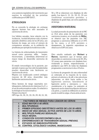 DR. EDWIN CEVALLOS BARRERA
una sustancia reguladora del crecimiento que
suprime la actividad de las proteínas
codificadas por el ORF E6/E7,

ETIOLOGIA
No es conocida la etiología sin embargo
algunos factores han sido asociados al
carcinoma de cérvix.
Los hábitos sexuales, tiene relación con la
incidencia, la edad del primer coito, el primer
episodio obstétrico antes de los 20 años, son
factores de riesgo, así como el número de
compañeros sexuales, en la población de
prostitutas por ejemplo la incidencia es alta.
La historia de
sexual como
tricomoniasis,
mayor riesgo
cérvix.

enfermedades de transmisión
gonorrea, sífilis,
herpes,
y clamidiasis, determinan un
de desarrollar carcinoma de

El estado inmunológico de la paciente, por
ejemplo mujeres que han sido transplantadas
pueden desarrollar más fácilmente un
carcinoma de cérvix.
Mujeres con inadecuado control citológico
mayores de 60 años, desarrollan más
fácilmente carcinoma de cérvix.
Otros factores de riesgo reportados son:
tabaquismo, deficiencia de vitaminas A y C, y
el uso de anticonceptivos orales. En relación a
la etiología se ha mencionado a:
Herpes virus tipo 2.
HPV tipo 16, 18, 31, 33, 35, 39, 45, 51, 52,

1.
2.
3.
4.
5.
6.
7.
8.
9.
10.
254

56 y 58 se relacionan con displasia de alto
grado. Los tipos 6, 11, 16, 18, 31, 33 con
condilomas acuminados genitales, y
displasias de grado bajo, así como papilomas
de laringe.

HISTORIA NATURAL
La edad promedio de presentación de la NIC
es 15,6 años antes de las pacientes con
carcinoma invasivo, en el estudio de Miller,
se observó que las pacientes con NIC
progresan a carcinoma infiltrante en el 14%
de los casos, y el 61% persisten o
desaparecen, la regresión espontánea se
observa en el 38% de casos.

Otro estudio realizado por Richart y
Barron, reportaron que el tiempo para
desarrollar un carcinoma in situ es de 58, 38 y
12 meses para pacientes con displasia leve,
moderada y severa, respectivamente; y
predijeron que 66% de todas las displasias
progresarían a carcinoma in situ a 10 años.
La forma de progresión de esta enfermedad
es ordenada en la mayoría de la veces,
primero al estroma y de allí, a las estructuras
adyacentes, es decir hacia arriba a los
ligamentos uterinos; lateralmente al
ligamento ancho y uterosacro, y
más
caudalmente a la vagina. La extensión al
ligamento ancho determina fijación del tumor
a la pelvis, y cuando la infiltración es anterior
puede invadir la vejiga, o hacia atrás al recto.

FACTORES DE RIESGO PARA CÁNCER DE CÉRVIX
EDAD MAYOR A 40 AÑOS.
MULTIPARIDAD.
PRIMER EPISODIO OBSTÉTRICO ANTES DE LOS 20 AÑOS.
INICIO DE VIDA SEXUAL ACTIVA ANTES DE LOS 15 AÑOS.
MÚLTIPLES PAREJAS SEXUALES.
RAZA NEGRA.
CONDICIÓN SOCIOECONÓMICA BAJA.
ENFERMEDADES DE TRANSMISIÓN SEXUAL PREVIAS.
ESTADOS DE INMUNOSUPRESIÓN.
CONTROL CITOLÓGICO VAGINAL INADECUADO.

 