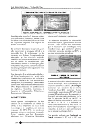 DR. EDWIN CEVALLOS BARRERA

Las diferencias entre los 3 sistemas radican
principalmente en el número y la duración de
las aplicaciones, el tamaño y la colocación de
los colpostatos vaginales y la carga de las
fuentes radioactivas
En un intento de mejorar la respuesta y con
ello incrementar la sobrevida global y la
sobrevida libre de enfermedad en las
pacientes con lesiones locoregionalmente
avanzadas, se han reportado múltiples
modalidades de tratamientos combinados, ya
sea en calidad de neoadyuvantes (preradioterapia), durante la radioterapia y postradioterapia (adyuvante), con resultados aún
no concluyentes y con corto seguimiento en la
mayoría de los casos.
Una alternativa de la radioterapia estándar es
e l h i p e r f r a c c i o n a m i e n t o a c e l e r a d o,
hipertermia con radioterapia, sin embargo la
tasa de morbilidad es alta, o escalamiento con
carbopaltino, la quimioterapia y radioterapia
con infusión intra arterial de antineoplásicos.
Otras drogas ensayadas son combinaciones
de cisplatino, vincristina, bleomicina. o
taxanes o 5-Fluoracilo, Mitomicina,
Doxorubicina, Hidroxiurea.
QUIMIOTERAPIA
Varios agentes antineoplasicos de han
utilizado en el tratamiento del cáncer de
cérvix, el más importante de todos como
monodroga es el Cisplatino, con tasas de
respuesta del 20%-40%, en carcinoma
avanzado como en carcinoma recurrente.
Otros
agentes que han demostrado
efectividad son: Adriamicina, bleomicina,

258

mitomicina C, vinblastina y methotrexate.
Las respuestas completas en enfermedad
avanzada son raras, y generalmente de corta
duración. Varios estudios han demostrado
que el tratamiento con multidrogas como
neoadyuvantes, que contienen platino
evidencian respuestas parciales del 50%, y
son raras las respuestas completas.

Al momento se llevan 6 estudios tendientes a
valorar las ventajas de la quimioterapia en
carcinoma de cérvix. En 1990 Chauvergne
publicaron los resultados de un estudio
Francés en el cual 195 pacientes fueron
randomizados para recibir solo RT o RT más 2
ciclos de QT neoadyuvante, dicho estudio no
demostró una diferencia significativa en la
tasa de respuesta (86.8% vs. 86.3%), la
sobrevida libre de enfermedad a 3 años, fue
de 54.5% vs. 58.7%, y la mediana de
sobrevida fue de 47 meses, vs. 39.5 meses. En
dicho estudio se observó sin embrago que la
respuesta a la inducción con quimioterapia
fue un factor pronóstico predictivo.
Otro estudio realizado por Souhami en
Brazil, comparando RT sola y RT más

 