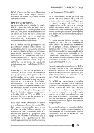 FUNDAMENTOS DE ONCOLOGÍA
BOMP (Bleomicina, Vincristina, Mitomicina,
Platino), con ciertos sesgos determinó
mejoría en la sobrevida de pacientes tratados
con quimioterapia.
RADIO QUIMIOTERAPIA
Actualmente la terapia estándar del estadio
IIB de cáncer de cuello de útero fue la
radioterapia hasta la década pasada. Hace
más de 3 años, cinco estudios randomizados
en cáncer de cuello de útero demostraron
mejor sobrevida para los pacientes
manejados con la asociación de radioquimioterapia a base de cisplatino.
En el primer estudio participaron 369
pacientes con estadios IB2 de cáncer de
cuello uterino, fueron previamente sometidas
a histerectomía y luego fueron randomizadas
para recibir radioterapia (externa más
braquiterapia) o radioterapia asociada a
quimioterapia a base de Cisplatino 40mg/m2
de superficie corporal, siendo mejor la
sobrevida en el grupo de asociación
quimioterapia más radioterapia (83% vs
74%) .
En el segundo estudio 526 pacientes con
carcinoma de cuello uterino estadio IIB a IVA
(sin ganglios para aórticos positivos) fueron
randomizados para recibir radioterapia
(externa más intracavitaria), con uno de los
siguientes regímenes: Cisplatino
semanalmente, dos a tres ciclos de una
combinación de hidroxyúrea, 5-Fluorouracilo
en infusión y Cisplatino en bolo, o tres veces
por semana de Hidroxyúrea. Los esquemas a
base de Cisplatino presentaron una mayor
sobrevida (65% vs 65% vs 47%), y la
toxicidad fue menor en los pacientes con
esquema de Cisplatino semanal.
En el tercer estudio 403 mujeres con cáncer
avanzado comprendidas entre estadios IB2 a
IVA fueron randomizadas para recibir
Cisplatino más 5-F l u o r o u r a c i l o e n
combinación con radioterapia pélvica o
radioterapia pélvica y ganglionar para
aórtica; los resultados demostraron que la
combinación de quimioterapia más
radioterapia aumentaron significativamente

la tasa de sobrevida (75% vs 63%) .
En el cuarto estudio de 368 pacientes con
cáncer de cérvix estadios IIB a IVA con
lavados peritoneales negativos al igual que
los ganglios para aórticos fueron
randomizados en dos grupos; el primero
recibió radioterapia pélvica asociada a 5Fluorouracilo más Cisplatino y el otro grupo
recibió radioterapia asociada a Hidroxyúrea
oral; la sobrevida fue mejor en el primer grupo
(67% vs 57%).
El quinto estudio incluyó pacientes en
estadios IA2, IB y IIA, con carcinoma de
cuello uterino con enfermedad metastásica
en los ganglios pélvicos, compromiso de
parametrios y márgenes positivos
posthisterctomia, fueron randomizados para
recibir
radioterapia asociada a 5Fluorouracilo más Cisplatino o radioterapia
sola; donde la asociación quimioterapia más
radioterapia demostró una vez mas una
mejor sobrevida (87% vs 77%) .
Estos cinco estudios para el manejo de los
pacientes con cáncer de cérvix localmente
avanzado constituye una nueva alternativa
de tratamiento para nuestros pacientes y que
en los últimos años se ha convertido en el
nuevo “Gold estándar” de manejo.
En ASCO se presentaron resultados
preliminares de 2 estudios clínicos mexicanos
que seleccionaron a pacientes con cáncer de
cér vix estadío IB2-IVA para recibir
quimioterapia a base de gemcitabina
semanal en asociación a la radioterapia
externa. Los resultados son alentadores con
altas tasas de respuesta , sin embargo son
estudios realizados en grupos pequeños de
pacientes y habrá que esperar un follow-up
más prolongado.
En nuestros hospitales se han elaborado los
protocolos de manejo con quimioterapia y
radioterapia en este tipo de pacientes siempre
considerando que es un trabajo de un
equipo-multidisciplinario.

259

 