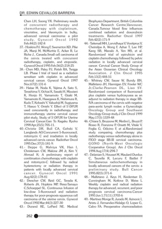 DR. EDWIN CEVALLOS BARRERA
Chen LH, Soong YK. Preliminary results
of concur rent radiotherapy and
chemotherapy with cisplatinum,
vincristine, and bleomycin in bulky,
advanced cervical carcinoma: a pilot
s t u d y. G y n e c o l O n c o l 1 9 9 2
Feb;44(2):182-8
37.- Hoskins PJ, Wong F, Swenerton KD, Pike
JA, Manji M, McMurtrie E, Acker B, Le
Riche J., Canada.Small cell carcinoma of
the cervix treated with concurrent
radiotherapy, cisplatin, and etoposide.
Gynecol Oncol 1995 Feb;56(2):218-25
38.- Chen MD, Paley PJ, Potish RA, Twiggs
LB. Phase I trial of taxol as a radiation
sensitizer with cisplatin in advanced
cervical cancer. Gynecol Oncol 1997
Nov;67(2):131-6
39.- Hatae M, Noda K, Yajima A, Sato S,
Terashima Y, Ochiai K, Sasaki H, Mizutani
K, Honjo H, Yamamoto T, Ozaki M,
Yamamoto K, Hasegawa K, Nishimura R,
Kudo T, Kobashi Y, Yakushiji M, Sugiyama
T, Hasuo Y, Onishi Y. Effect of 5'-DFUR
used concurrently in radiotherapy and
immunotherapy uterine cervical cancer
pilot study. Study of 5'-DFUR for Uterine
Cervical Cancer.Gan To Kagaku Ryoho
1998 Apr;25(5):705-11.
40.-Christie DR, Bull CA, Gebski V,
Langlands AO.Concurrent 5-fluorouracil,
mitomycin C and irradiation in locally
advanced cervix cancer. Radiother Oncol
1995 Dec;37(3):181-9.
41.- Deppe G, Malviya VK, Han I,
Christensen CW, Malone JM Jr, Kim Y,
Ahmad K; A preliminary report of
combination chemotherapy with cisplatin
and mitomycin-C followed by radical
hysterectomy or radiation therapy in
patients with locally advanced cervical
c a n c e r. G y n e c o l O n c o l 1 9 9 1
Aug;42(2):178-81
42.- Drescher CW, Reid GC, Terada K,
Roberts JA, Hopkins MP Perez-Tamayo
,
C,Schoeppel SL. Continuous Infusion of
low-dose 5-fluorouracil and radiation
therapy for poor-prognosis squamous cell
carcinoma of the uterine cervix. Gynecol
Oncol 1992 Mar;44(3):227-30
43.- Durand RE, LePard NE. Medical

262

Biophysics Department, British Columbia
Cancer Research Centre,Vancouver,
Canada.Tumour blood flow influences
combined radiation and doxorubicin
treatments. Radiother Oncol 1997
Feb;42(2):171-9
44.- Tattersall MH, Lorvidhaya V, Vootiprux V,
Cheirsilpa A, Wong F, Azhar T, Lee HP
,
Kang SB, Manalo A, Yen MS, et al.
Randomized trial of epirubicin and
cisplatin chemotherapy followed by pelvic
radiation in locally advanced cervical
cancer. Cervical Cancer Study Group of
the Asian Oceanian Clinical Oncology
Association. J Clin Oncol 1995
Feb;13(2):444-51
45.- Whitney CW, Sause W, Bundy BN,
Malfetano JH, Hannigan EV, Fowler WC
J r, C l a r k e -Pe a r s o n D L , L i a o S Y.
Randomized comparison of fluorouracil
plus cisplatin versus hydroxyurea as an
adjunct to radiation therapy in stage IIBIVA carcinoma of the cervix with negative
para-aortic lymph nodes: a Gynecologic
Oncology Group and Southwest
Oncology Group study.J Clin Oncol 1999
May;17(5):1339-48
46.-Chiara S, Bruzzone M, Merlini L, Bruzzi P
,
Rosso R, Franzone P Orsatti M, Vitale V,
,
Foglia G, Odicino F, et al.Randomized
study comparing. chemotherapy plus
radiotherapy versus radiotherapy alone in
FIGO stage IIB-III cervical carcinoma.
G O N O ( N o r t h - We s t O n c o l o g i c
Cooperative Group). Am J Clin Oncol
1994 Aug;17(4):294-7
47.- Delanian S, Housset M, Maulard-Durdux
C, Taurelle R, Lecuru F, Baillet F
Simultaneous radiochemotherapy in
locally advanced cancers of the cervix: a
p re l i m i n a r y s t u d y. B u l l C a n c e r
1995;82(5):371-6
48.- Malfetano J, Keys H, Kredentser D,
Cunningham M, Kotlove D, Weiss L
Weekly cisplatin and radical radiation
therapy for advanced, recurrent, and poor
prognosis cervical carcinoma.Cancer
1993 Jun 1;71(11):3703-6
49.- Martinez Monge R, Jurado M, Azinovic I,
Aristu J, Fernandez-Hidalgo O, Lopez G,
Calvo FA. Preoperative chemoradiation

 