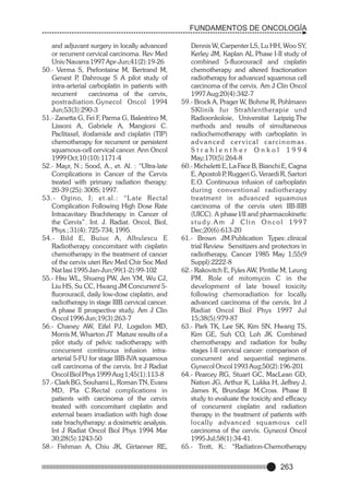 FUNDAMENTOS DE ONCOLOGÍA
and adjuvant surgery in locally advanced
or recurrent cervical carcinoma. Rev Med
Univ Navarra 1997 Apr-Jun;41(2):19-26
50.- Verma S, Prefontaine M, Bertrand M,
Genest P Dahrouge S A pilot study of
,
intra-arterial carboplatin in patients with
recurrent
carcinoma of the cervix,
postradiation.Gynecol Oncol 1994
Jun;53(3):290-3
51.- Zanetta G, Fei F, Parma G, Balestrino M,
Lissoni A, Gabriele A, Mangioni C.
Paclitaxel, ifosfamide and cisplatin (TIP)
chemotherapy for recurrent or persistent
squamous-cell cervical cancer. Ann Oncol
1999 Oct;10 (10):1171-4
52.- Mayr, N.; Sood, A., et. Al. : “Ultra-late
Complications in Cancer of the Cervix
treated with primary radiation therapy:
20-39 (25): 300S; 1997.
53.- Ogino, I; et.al.: “L ate Rectal
Complication Following High Dose Rate
Intracavitary Brachiterapy in Cancer of
the Cervix”. Int. J. Radiat. Oncol, Biol,
Phys.; 31(4): 725-734; 1995.
54.- Bild E, Buiuc A, Albulescu E
Radiotherapy concomitant with cisplatin
chemotherapy in the treatment of cancer
of the cervix uteri Rev Med Chir Soc Med
Nat Iasi 1995 Jan-Jun;99(1-2):99-102
55.- Hsu WL, Shueng PW, Jen YM, Wu CJ,
Liu HS, Su CC, Hwang JM Concurrent 5fluorouracil, daily low-dose cisplatin, and
radiotherapy in stage IIIB cervical cancer.
A phase II prospective study. Am J Clin
Oncol 1996 Jun;19(3):263-7
56.- Chaney AW, Eifel PJ, Logsdon MD,
Morris M, Wharton JT Mature results of a
pilot study of pelvic radiotherapy with
concurrent continuous infusion intraarterial 5-FU for stage IIIB-IVA squamous
cell carcinoma of the cervix. Int J Radiat
Oncol Biol Phys 1999 Aug 1;45(1):113-8
57.- Clark BG, Souhami L, Roman TN, Evans
MD, Pla C.Rectal complications in
patients with carcinoma of the cervix
treated with concomitant cisplatin and
external beam irradiation with high dose
rate brachytherapy: a dosimetric analysis.
Int J Radiat Oncol Biol Phys 1994 Mar
30;28(5):1243-50
58.- Fishman A, Chiu JK, Girtanner RE,

Dennis W, Carpenter LS, Lu HH, Woo SY,
Kerley JM, Kaplan AL Phase I-II study of
combined 5-fluorouracil and cisplatin
chemotherapy and altered fractionation
radiotherapy for advanced squamous cell
carcinoma of the cervix. Am J Clin Oncol
1997 Aug;20(4):342-7
59.- Brock A, Prager W, Bohme R, Pohlmann
SKlinik fur Strahlentherapie und
Radioonkoloie, Universitat Leipzig.The
methods and results of simultaneous
radiochemotherapy with carboplatin in
advanced cer vical carcinomas.
Strahlenther Onkol 1994
May;170(5):264-8
60.- Micheletti E, La Face B, Bianchi E, Cagna
E, Apostoli P Ruggeri G, Verardi R, Sartori
,
E.O. Continuous infusion of carboplatin
during conventional radiotherapy
treatment in advanced squamous
carcinoma of the cervix uteri IIB-IIIB
(UICC). A phase I/II and pharmacokinetic
s t u d y. A m J C l i n O n c o l 1 9 9 7
Dec;20(6):613-20
61.- Brown JM.Publication Types:.clinical
trial Review Sensitizers and protectors in
radiotherapy. Cancer 1985 May 1;55(9
Suppl):2222-8
62.- Rakovitch E, Fyles AW, Pintilie M, Leung
PM. Role of mitomycin C in the
development of late bowel toxicity
following chemoradiation for locally
advanced carcinoma of the cervix. Int J
Radiat Oncol Biol Phys 1997 Jul
15;38(5):979-87
63.- Park TK, Lee SK, Kim SN, Hwang TS,
Kim GE, Suh CO, Loh JK. Combined
chemotherapy and radiation for bulky
stages I-II cervical cancer: comparison of
concurrent and sequential regimens.
Gynecol Oncol 1993 Aug;50(2):196-201
64.- Pearcey RG, Stuart GC, MacLean GD,
Nation JG, Arthur K, Lukka H, Jeffrey J,
James K, Brundage M.Cross. Phase II
study to evaluate the toxicity and efficacy
of concurrent cisplatin and radiation
therapy in the treatment of patients with
locally advanced squamous cell
carcinoma of the cervix. Gynecol Oncol
1995 Jul;58(1):34-41.
65.- Trott, K.: “Radiation-Chemotherapy

263

 