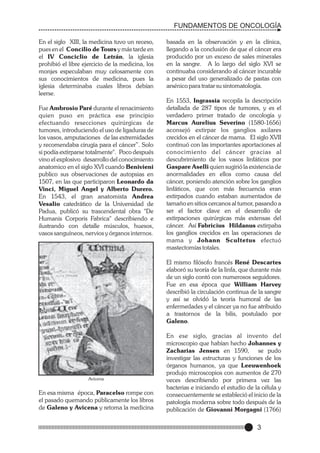 FUNDAMENTOS DE ONCOLOGÍA
En el siglo XIII, la medicina tuvo un receso,
pues en el Concilio de Tours y más tarde en
el IV Conciclio de Letrán, la iglesia
prohibió el libre ejercicio de la medicina, los
monjes especulaban muy celosamente con
sus conocimientos de medicina, pues la
iglesia determinaba cuales libros debían
leerse.
Fue Ambrosio Paré durante el renacimiento
quien puso en práctica ese principio
efectuando resecciones quirúrgicas de
tumores, introduciendo el uso de ligaduras de
los vasos, amputaciones de las extremidades
y recomendaba cirugía para el cáncer”. Solo
si podía extirparse totalmente". Poco después
vino el explosivo desarrollo del conocimiento
anatomico en el siglo XVI cuando Benivieni
publico sus observaciones de autopsias en
1507, en las que participaron Leonardo da
Vinci, Miguel Angel y Alberto Durero.
En 1543, el gran anatomista Andrea
Vesalio catedrático de la Universidad de
Padua, publicó su trascendental obra "De
Humanis Corporis Fabrica" describiendo e
ilustrando con detalle músculos, huesos,
vasos sanguíneos, nervios y órganos internos.

basada en la observación y en la clínica,
llegando a la conclusión de que el cáncer era
producido por un exceso de sales minerales
en la sangre. A lo largo del siglo XVI se
continuaba considerando al cáncer incurable
a pesar del uso generalizado de pastas con
arsénico para tratar su sintomatología.
En 1553, Ingrassia recopila la descripción
detallada de 287 tipos de tumores, y es el
verdadero primer tratado de oncología y
Marcus Aurelius Severino (1580-1656)
aconsejó extirpar los ganglios axilares
crecidos en el cáncer de mama. El siglo XVII
continuó con las importantes aportaciones al
conocimiento del cáncer gracias al
descubrimiento de los vasos linfáticos por
Gaspare Aselli quien sugirió la existencia de
anormalidades en ellos como causa del
cáncer, poniendo atención sobre los ganglios
linfáticos, que con más frecuencia eran
extirpados cuando estaban aumentados de
tamaño en sitios cercanos al tumor, pasando a
ser el factor clave en el desarrollo de
extirpaciones quirúrgicas más extensas del
cáncer. Así Fabricius Hildanus extirpaba
los ganglios crecidos en las operaciones de
mama y Johann Scultetus efectuó
mastectomías totales.
El mismo filósofo francés René Descartes
elaboró su teoría de la linfa, que durante más
de un siglo contó con numerosos seguidores.
Fue en esa época que William Harvey
describió la circulación continua de la sangre
y así se olvidó la teoría humoral de las
enfermedades y el cáncer ya no fue atribuido
a trastornos de la bilis, postulado por
Galeno.

Avicena

En esa misma época, Paracelso rompe con
el pasado quemando públicamente los libros
de Galeno y Avicena y retoma la medicina

En ese siglo, gracias al invento del
microscopio que habían hecho Johannes y
Zacharias Jensen en 1590, se pudo
investigar las estructuras y funciones de los
órganos humanos, ya que Leeuwenhoek
produjo microscopios con aumentos de 270
veces describiendo por primera vez las
bacterias e iniciando el estudio de la célula y
consecuentemente se estableció el inicio de la
patología moderna sobre todo después de la
publicación de Giovanni Morgagni (1766)

3

 