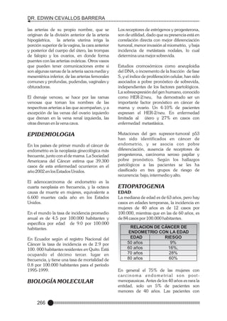 DR. EDWIN CEVALLOS BARRERA
las arterias de su propio nombre, que se
originan de la división anterior de la arteria
hipogástrica, la arteria uterina irriga la
porción superior de la vagina, la cara anterior
y posterior del cuerpo del útero, las trompas
de falopio y los ovarios, en donde forma
puentes con las arterias ováricas. Otros vasos
que pueden tener comunicaciones entre si
son algunas ramas de la arteria sacra media y
mesentérica inferior, de las arterias femorales
comunes y profundas, pudendas, vaginales y
obturadoras.
El drenaje venoso, se hace por las ramas
venosas que toman los nombres de las
respectivas arterias a las que acompañan, y a
excepción de las venas del ovario izquierdo
que drenan en la vena renal izquierda, las
otras drenan en la vena cava.

EPIDEMIOLOGIA
En los países de primer mundo el cáncer de
endometrio es la neoplasia ginecológica más
frecuente, junto con el de mama. La Sociedad
Americana del Cáncer estima que 39.300
casos de esta enfermedad ocurrieron en el
año 2002 en los Estados Unidos.
El adenocarcinoma de endometrio es la
cuarta neoplasia en frecuencia, y la octava
causa de muerte en mujeres, equivalente a
6.600 muertes cada año en los Estados
Unidos.
En el mundo la tasa de incidencia promedio
anual es de 4.5 por 100.000 habitantes y
específica por edad de 9.0 por 100.000
habitantes.
En Ecuador según el registro Nacional del
Cáncer la tasa de incidencia es de 2.9 por
100. 000 habitantes residentes en Quito. Está
ocupando el décimo tercer. lugar en
frecuencia, y tiene una tasa de mortalidad de
0.8 por 100.000 habitantes para el período
1995-1999.

BIOLOGÍA MOLECULAR

266

Los receptores de estrógenos y progesterona,
son de utilidad, dado que su presencia está en
correlación directa con mejor diferenciación
tumoral, menor invasión al miometrio, y baja
incidencia de metástasis nodales, lo cual
determina una mejor sobrevida.
Estudios cromosómicos como aneuploidia
del DNA, o incremento de la fracción de fase
S, y el índice de proliferación celular, han sido
asociados a pobre pronóstico de sobrevida,
independientes de los factores partológicos.
La sobreexpresión del gen humano, conocido
como HER-2/neu, ha demostrado ser un
importante factor pronóstico en cáncer de
mama y ovario. Un 4-10% de pacientes
expresan el HER-2/neu. En enfermedad
limitada al útero y 27% en casos con
enfermedad metastásica.
Mutaciones del gen supresor-tumoral p53
han sido identificados en cáncer de
endometrio, y se asocia con pobre
diferenciación, ausencia de receptores de
progesterona, carcinoma seroso papilar y
pobre pronóstico. Según los hallazgos
patológicos a las pacientes se les ha
clasificado en tres grupos de riesgo de
recurrencia: bajo, intermedio y alto.

ETIOPATOGENIA
EDAD:
La mediana de edad es de 63 años, pero hay
casos en edades tempranas, la incidencia en
mujeres de 40 años es de 12 casos por
100.000, mientras que en las de 60 años, es
de 84 casos por 100.000 habitantes.

RELACION DE CÁNCER DE
ENDOMETRIO CON LA EDAD
EDAD
RIESGO
50 años
9%
60 años
16%,
70 años
28%
80 años
60%
En general el 75% de las mujeres con
carcinoma endometrial son postmenopausicas. Antes de los 40 años es rara la
entidad, solo un 5% de pacientes son
menores de 40 años. Las pacientes con

 