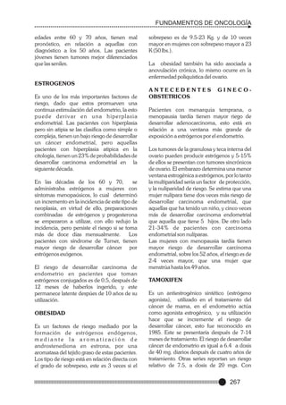 FUNDAMENTOS DE ONCOLOGÍA
edades entre 60 y 70 años, tienen mal
pronóstico, en relación a aquellas con
diagnóstico a los 50 años. Las pacientes
jóvenes tienen tumores mejor diferenciados
que las seniles.

sobrepeso es de 9.5-23 Kg. y de 10 veces
mayor en mujeres con sobrepeso mayor a 23
K (50 lbs.).
La obesidad también ha sido asociada a
anovulación crónica, lo mismo ocurre en la
enfermedad poliquística del ovario.

ESTROGENOS
Es uno de los más importantes factores de
riesgo, dado que estos promueven una
continua estimulación del endometrio, la esto
puede derivar en u n a h i p e r p l a s i a
endometrial. Las pacientes con hiperplasia
pero sin atipia se las clasifica como simple o
compleja, tienen un bajo riesgo de desarrollar
un cáncer endometrial, pero aquellas
pacientes con hiperplasia atipica en la
citología, tienen un 23% de probabilidades de
desarrollar carcinoma endometrial en la
siguiente década.
En las décadas de los 60 y 70,
se
administraba estrógenos a mujeres con
síntomas menopaúsicos, lo cual determinó
un incremento en la incidencia de este tipo de
neoplasia, en virtud de ello, preparaciones
combinadas de estrógenos y progesterona
se empezaron a utilizar, con ello redujo la
incidencia, pero persiste el riesgo si se toma
más de doce días mensualmente.
Los
pacientes con síndrome de Turner, tienen
mayor riesgo de desarrollar cáncer por
estrógenos exógenos.
El riesgo de desarrollar carcinoma de
endometrio en pacientes que toman
estrógenos conjugados es de 0.5, después de
12 meses de haberlos ingerido, y este
permanece latente despúes de 10 años de su
utilización.
OBESIDAD
Es un factores de riesgo mediado por la
formación de estrógenos endógenos,
mediante la aromatización de
androstenediona en estrona, por una
aromatasa del tejido graso de estas pacientes.
Los tipo de riesgo está en relación directa con
el grado de sobrepeso, este es 3 veces si el

ANTECEDENTES
OBSTETRICOS

GINECO-

Pacientes con menarquia temprana, o
menopausia tardía tienen mayor riego de
desarrollar adenocarcinoma, esto está en
relación a una ventana más grande de
exposición a estrógenos por el endometrio.
Los tumores de la granulosa y teca interna del
ovario pueden producir estrógenos y 5-15%
de ellos se presentan con tumores sincrónicos
de ovario. El embarazo determina una menor
ventana estrogénica a estrógenos, por lo tanto
la multiparidad sería un factor de protección,
y la nuliparidad de riesgo. Se estima que una
mujer nulípara tiene dos veces más riesgo de
desarrollar carcinoma endometrial, que
aquellas que ha tenido un niño, y cinco veces
más de desarrollar carcinoma endometrial
que aquella que tiene 5 hijos. De otro lado
21-34% de pacientes con carcinoma
endometrial son nulíparas.
Las mujeres con menopausia tardía tienen
mayor riesgo de desarrollar carcinoma
endometrial, sobre los 52 años, el riesgo es de
2-4 veces mayor, que una mujer que
menstrúa hasta los 49 años.
TAMOXIFEN
Es un antiestrogénico sintético (estrógeno
agonista), utilizado en el tratamiento del
cáncer de mama, en el endometrio actúa
como agonista estrogénico, y su utilización
hace que se incremente el riesgo de
desarrollar cáncer, esto fue reconocido en
1985. Este se presentaría después de 7-14
meses de tratamiento. El riesgo de desarrollar
cáncer de endometrio es igual a 6.4 a dosis
de 40 mg. diarios después de cuatro años de
tratamiento. Otras series reportan un riesgo
relativo de 7.5, a dosis de 20 mgs. Con

267

 