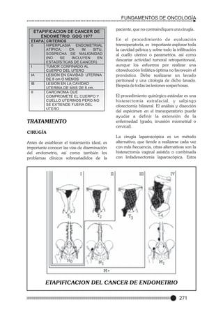 FUNDAMENTOS DE ONCOLOGÍA
ETAPIFICACION DE CANCER DE
ENDOMETRIO GOG 1977
ETAPA CRITERIOS
0
HIPERPLASIA ENDOMETRIAL
ATÍPICA,
CA
IN
SITU,
SOSPECHA DE MALIGNIDAD
(NO
SE
INCLUYEN
EN
ESTADÍSTICAS DE CANCER)
I
TUMOR CONFINADO AL
CUERPO DEL UTERO
IA
LESION EN CAVIDAD UTERINA
DE 8 cm O MENOS
IB
LESION EN LA CAVIDAD
UTERINA DE MAS DE 8 cm.
II
CARCINOMA QUE
COMPROMETE EL CUERPO Y
CUELLO UTERINOS PERO NO
SE EXTIENDE FUERA DEL
UTERO

TRATAMIENTO

paciente, que no contraindiquen una cirugía.
En el procedimiento de evaluación
transoperatoria, es importante explorar toda
la cavidad pélvica y sobre todo la infiltración
al cuello uterino o parametrios, así como
descartar actividad tumoral retroperitoneal,
aunque los esfuerzos por realizar una
citoreducción linfática óptima no favorecen el
pronóstico. Debe realizarse un lavado
peritoneal y una citología de dicho lavado.
Biopsia de todas las lesiones sospechosas.
El procedimiento quirúrgico estándar es una
histerectomía extrafacial, y salpingo
oforectomía bilateral. El análisis y disección
del espécimen en el transoperatorio puede
ayudar a definir la extensión de la
enfermedad (grado, invasión miometrial o
cervical).

CIRUGÍA
Antes de establecer el tratamiento ideal, es
importante conocer las vías de diseminación
del endometrio, así como también los
problemas clínicos sobreañadidos de la

La cirugía laparoscópica es un método
alternativo, que tiende a realizarse cada vez
con más frecuencia, otras alternativas son la
histerectomía vaginal asistida o combinada
con linfadenectomía laparoscópica. Estos

ETAPIFICACION DEL CANCER DE ENDOMETRIO
271

 