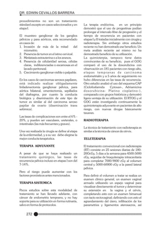DR. EDWIN CEVALLOS BARRERA
procedimientos no son un tratamiento
stándard excepto en casos seleccionados y en
etapa I.
El muestreo ganglionar de los ganglios
pélvicos y para aórticos, esta recomendado
en casos de:
1. Invasión de más de la mitad
del
miometrio.
2. Presencia de tumor en el istmo cervical.
3. Metástasis extrauterina o a los anexos.
4. Presencia de célularidad serosa, células
claras, indiferenciadas o escamosas en el
lavado peritoneal.
5. Crecimiento ganglionar visible o palpable.
En los casos de carcinomas serosos papilares,
está indicado realizar obligadamente
linfadenectomía ganglionar pélvica, para
aórtica bilateral, omentectomía, sepillados
del diafragma, por cuanto la conducta
biológica y diseminación de este tipo de
tumor es similar al del carcinoma seroso
papilar de ovario (diseminación trans
selómica).
Las tasas de complicaciones son entre el 6% 20%, y pueden ser vasculares, ureterales, o
intestinales (las más frecuentes y graves).
Una vez realizada la cirugía se define al etapa
de la enfermedad, y a su vez debe elegirse la
mejor conducta terapéutica.
TERAPIA ADYUVANTE
A pesar de que se haya realizado un
tratamiento quirúrgico, las tasas de
recurrencia pélvica incluso en etapas I son del
7-14%.
Pero el riesgo puede aumentar con los
factores pronósticos antes mencionados.
TERAPIA SISTEMICA
Pocos estudios sobre esta modalidad de
tratamiento se han llevado adelante, con
cáncer de endometrio temprano, y no hay
soporte para su utilización en forma rutinaria,
salvo en forma de protocolos.

272

La terapia endócrina,
en un principio
demostró que el uso de progestinas podían
prolongar el intervalo libre de progresión y el
tiempo de recurrencia en pacientes con
etapas I y II tratadas inicialmente con cirugía y
radioterapia. Sin embargo otros estudios
reciente no han demostrado ese beneficio. Un
meta análisis reciente así mismo no ha
demostrado beneficio de su utilización.
La quimioterpia, tampoco tiene datos
convincentes de su beneficio, pues el GOG
comparó el uso de la doxorubcina con
observación en 181 pacientes con riesgo alto,
etapas tempranas de carcinoma
endometrialm y a 5 años de seguimiento no
hubo diferencias en las tasas de recurrencia.
Otro estudio analizó el uso del esquema CAP
(Ciclofosfamida
Cytoxan-, Adriamicina
d ox o r u b i c i n a - P l a t i n o c i s p l a t i n o - ) ,
comparado con grupos históricos y demostró
ligera ventaja de su utilización. El RTOG y el
GOG están investigando continuamente la
quimioterapia adyuvante en pacientes de alto
riesgo, con nuevas drogas básicamente
taxanes.
RADIOTERAPIA
La técnica de tratamiento con radioterapia es
similar a la técnica de cáncer de cérvix.
TELETERAPIA
El tratamiento convencional con radioterapia
(RT) consiste en 25 sesiones diarias de 18020OcGy, 5 días a la semana para 4500-5000
cGy, seguidas de braquiterapia intracavitaria
para completar 7000-9000 cGy al volumen
central y 5000-60000 cGy a la pared lateral
pélvica.
Para definir el volumen a tratar se realiza un
examen clínico general, un examen vaginal
armado utilizando un espejo vaginal para
visualizar directamente el tumor y determinar
su extensión en la vagina y el cérvix,
completando esto con un examen bimanual
con tacto rectovaginal; definiendo con esto el
agrandamiento del útero, infiltración de los
parametrios y ligamentos aterosacros, así

 