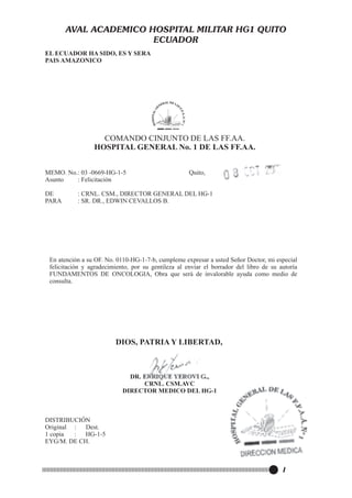 AVAL ACADEMICO HOSPITAL MILITAR HG1 QUITO
ECUADOR
EL ECUADOR HA SIDO, ES Y SERA
PAIS AMAZONICO

COMANDO CINJUNTO DE LAS FF.AA.
HOSPITAL GENERAL No. 1 DE LAS FF.AA.

DIOS, PATRIA Y LIBERTAD,

DR. ENRIQUE YEROVI G.,
CRNL. CSM.AVC
DIRECTOR MEDICO DEL HG-1

DISTRIBUCIÓN
Original :
Dest.
1 copia
:
HG-1-5
EYG/M. DE CH.

I

 