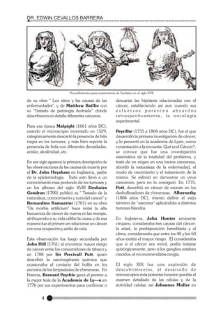 DR. EDWIN CEVALLOS BARRERA

Procedimientos para mastectomía de Scultetus en el siglo XVII

de su obra " Los sitios y las causas de las
enfermedades", y de Matthew Baillie con
su "Tratado de patología ilustrada” donde
describieron en detalle diferentes cánceres.
Para esa época Malpighi (1661 años DC),
usando el microscopio inventado en 1529,
categóricamente descartó la presencia de bilis
negra en los tumores, y más bien reporta la
presencia de linfa con diferentes densidades,
acidez, alcalinidad, etc.
En ese siglo aparece la primera descripción de
las observaciones de las causas de muerte por
el Dr. John Heysham en Inglaterra, padre
de la epidemiología. Todo esto llevó a un
conocimiento mas profundo de los tumores y
en los albores del siglo XVIII Deshaies
Gendron (1700) publicó su " Tratado de la
naturaleza, conocimiento y cura del cancer" y
Bernardino Ramazzini (1701) en su obra
"De morbis artificium" hace notar la alta
frecuencia de cáncer de mama en las monjas,
atribuyendo a su vida célibe la causa y de esa
manera fue el primero en relacionar un cáncer
con una ocupación y estilo de vida.
Esta observación fue luego secundada por
John Hill (1761) al encontrar mayor riesgo
de cáncer entre los consumidores de tabaco y
en 1788 por Sir Percivall Pott, quien
describió la carcinogénesis química que
ocasionaba el contacto del hollín en los
escrotos de los limpiadores de chimeneas. En
Francia, Bernard Peyrhle ganó el premio a
la mejor tesis de la Academia de Ly—n en
1776 por sus experimentos para confirmar o

4

descartar las hipótesis relacionadas con el
cáncer, estableciendo así aun cuando sus
esfuerzos parezcan absurdos
retrospectivamente, la oncología
experimental.
Peyrilhe (1735 a 1804 años DC), fue el que
desarrolló la primera investigación de cáncer,
y lo presentó en la academia de Lyón, como
contestación a la encuesta: Qué es el Cáncer?,
se conoce que fue una investigación
sistemática de la totalidad del problema, y
trató de un origen en una toxina cancerosa,
abordó la naturaleza de la enfermedad, el
modo de crecimiento y el tratamiento de la
misma. Se esforzó en demostrar un virus
canceroso, pero no lo consiguió. En 1775,
Pott, describió en cáncer de escroto en los
deshollinadores de chimeneas. Albernethy
(1804 años DC), intento definir el viejo
término de "sarcoma" aplicándolo a distintos
tumores blandos.
En Inglaterra, John Hunter eminente
cirujano, consideraba tres causas del cáncer:
la edad, la predisposición hereditaria y el
clima, considerando que entre los 40 y los 60
años existía el mayor riesgo. El consideraba
que si el cáncer era móvil, podía tratarse
quirúrgicamente, pero si los ganglios estaban
crecidos, el no recomendaba cirugía.
El siglo XIX fue una explosión de
descubrimientos, el desarrollo de
microscopios más potentes hicieron posible el
examen detallado de las células y de la
actividad celular, así Johannes Muller en

 