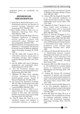 FUNDAMENTOS DE ONCOLOGÍA
progestinas podr’a ser considerada una
alternativa.

REFERENCIAS
BIBLIOGRAFICAS
1.- Dubeshter B, Warshal DP Angel C, et al.:
,
Endometrial carcinoma: the relevance of
cer vical cytology. Obstetrics and
Gynecology 77(3): 458-462, 1991.
2.-Perry Grigsby, Carlos A. Pérez et al. I.J.
Radiation Oncology Biol. Phys.
22(5):905-911.1992
3.- Larson DM, Johnson KK, Reyes CN, et al.:
Prognostic significance of malignant
cervical cytology in patients with
endometrial cancer. Obstetrics and
Gynecology 84(3): 399-403, 1994.
3.- Masashi Imachi Et. Al. Deparatamento De
Obstetricia Y Ginecologia Del Kyuushu
University Faculty Pf Medicine Maidashi.
Japon, Ginecologic Oncology 30, 76-88.
1988
4.- Ziel HK, Finkle WD: Increased risk of
endometrial carcinoma among users of
conjugated estrogen. New England
Journal of Medicine 293(23): 1167-1170,
1975.
5.- Jick SS, Walker AM, Jick H: Estrogens,
progesterone, and endometrial cancer.
Epidemiology 4(1): 20-24, 1993.
6.- Jick SS: Combined estrogen and
progesterone use and endometrial cancer.
Epidemiology 4(4): 384, 1993.
7.- Bilezikian JP: Major issues regarding
estrogen replacement therapy in
postmenopausal women. Journal of
Women's Health 3(4): 273-282, 1994.
8.- van Leeuwen FE, Benraadt J, Coebergh
JW, et al.: Risk of endometrial cancer after
tamoxifen treatment of breast cancer.
Lancet 343(8895): 448-452, 1994.
9.- Hendrickson M, Ross J, Eifel P et al.:
,
Adenocarcinoma of the endometrium:
analysis of 256 cases with carcinoma
limited to the uterine corpus. Gynecologic
Oncology 13(3): 373-392,1982.
10.- Nori D, Hilaris BS, Tome M, et al.:
Combined surgery and radiation in
endometrial carcinoma: an analysis of

prognostic factors. International Journal
of Radiation Oncology, Biology, Physics
13(4): 489-497, 1987.
11.- Hanson MB, Van Nagell JR, Powell DE,
et al: The prognostic significance of
lymph-vascular space invasion in stage I
endometrial cancer. Cancer 55(8): 17531757, 1985.
12.- Takeshima N, Hirai Y, Tanaka N, et al.:
Pelvic lymph node metastasis in
endometrial cancer with no myometrial
invasion. Obstetrics and Gynecology
88(2): 280-282, 1996.
13.-Tornos C, Silva EG, El-Naggar A, et al.:
Aggressive stage I grade 1 endometrial
carcinoma. Cancer 70(4): 790-798, 1992.
14.- Friberg LG, Noren H, Delle U: Prognostic
value of DNA ploidy and S-phase fraction
in endometrial cancer stage I and II: a
prospective 5-year survival study.
Gynecologic Oncology 53(1): 64-69,
1994.
15.- Morrow CP Bundy BN, Kurman RJ, et
,
al.: Relationship between surgicalpathological risk factors and outcome in
clinical stage I and II carcinoma of the
endometrium: a Gynecologic Oncology
Group study. Gynecologic Oncology
40(1): 55-65, 1991.
16.-Lanciano RM, Corn BW, Schultz DJ, et
al.: The justification for a surgical staging
system in endometrial carcinoma.
Radiotherapy and Oncology 28(3): 189196, 1993.
17.- Ambros RA, Kurman RJ: Combined
assessment of vascular and myometrial
invasion as a model to predict prognosis in
stage I endometrioid adenocarcinoma of
the uterine corpus. Cancer 69(6): 14241431, 1992.
18.- Turner DA, Gershenson DM, Atkinson N,
et al.: The prognostic significance of
peritoneal cytology for stage I endometrial
cancer. Obstetrics and Gynecology 74(5):
775-780, 1989.
19.-Piver MS, Recio FO, Baker TR, et al.: A
prospective trial of progesterone therapy
for malignant peritoneal cytology in
patients with endometrial carcinoma.
Gynecologic Oncology 47(3): 373-376,
1992.

275

 