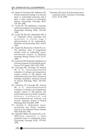 DR. EDWIN CEVALLOS BARRERA
20.- Kadar N, Homesley HD, Malfetano JH:
Positive peritoneal cytology is an adverse
factor in endometrial carcinoma only if
there is other evidence of extrauterine
disease. Gynecologic Oncology 46(2):
145-149, 1992.
21.- Lurain JR: The significance of positive
peritoneal cytology in endometrial cancer.
Gynecologic Oncology 46(2): 143-144,
1992.
22.- Lurain JR, Rice BL, Rademaker AW, et
al.: Prognostic factors associated with
recur rence in clinical stage I
adenocarcinoma of the endometrium.
Obstetrics and Gynecology 78(1): 63-69,
1991.
23.- Ingram SS, Rosenman J, Heath R, et al.:
The predictive value of progesterone
receptor levels in endometrial cancer.
International Journal of Radiation
Oncology, Biology, Physics 17(1): 21-27,
1989.
24.- Creasman WT: Prognostic significance of
hormone receptors in endometrial cancer.
Cancer 71(4, Suppl): 1467-1470, 1993.
25.- Carcangiu ML, Chambers JT, Voynick
IM, et al.: Immunohistochemical
evaluation of estrogen and progesterone
receptor content in 183 patients with
endometrial carcinoma. Part I: clinical and
histologic correlations. American Journal
of Clinical Pathology 94(3): 247-254,
1990.
26.- Chambers JT, Carcangiu ML, Voynick
IM, et al.: Immunohistochemical
evaluation of estrogen and progesterone
receptor content in 183 patients with
endometrial carcinoma. Part II: correlation
between biochemical and
immunohistochemical methods and
survival. American Journal of Clinical
Pathology 94(3): 255-260, 1990.
27.- Gurpide E: Endometrial cancer:
biochemical and clinical correlates.
Journal of the National Cancer Institute
83(6): 405-416, 1991.
28.- Hetzel DJ, Wilson TO, Keeney GL, et al.:
HER-2/neu exp re s s i o n : a m a j o r
prognostic factor in endometrial cancer.
Gynecologic Oncology 47(2): 179-185,
1992.

276

Homesley HD, Zaino R: Endometrial cancer:
prognostic factors. Seminars in Oncology
21(1): 71-78, 1994.

 