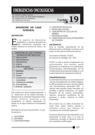 EMERGENCIAS ONCOLOGICAS
DR. SERGIO TORRES VARGAS,
DR. LUIS LASTRA, DR. RENE MUÑOS BERMEJO,
DR. EDWIN CEVALLOS BARRERA,
DR. FERNANDO VALLEJO

SINDROME DE LISIS
TUMORAL
DEFINICIÓN

E

s un espectro de alteraciones
matabólicas, y síntomas derivados de
ellas, usualmente asociados con
terapia citotóxica en tumores de niños y de
adultos.

SINDROME DE LISIS TUMORAL
ANOMALÍAS METABÓLICAS
1.- Hiperuricemia
2.- Hiperfosfatemia
3.- Hipocalcemia
4.- Uremia
5.- Falla renal aguda
SINTOMAS
1.- Debilidad
2.- Anorexia
3.- Vómito
4.- Contracturas o calambres
musculares
5.- transtornos mentales
6.- Convulsiones
7.-Arritmias cardíacas
Este síndrome se debe fundamentalmente a
la destrucción de las células tumorales y
liberación de su contenido intracelular (iones,
ácidos nucleicos, proteinas y sus
metabolitos), al espacio extracelular, en
donde no se logra mantener la homeostasis
óptima.
El Síndrome de Lisis Tumoral (SLT), es más
frecuente en:
1.- LEUCEMIAS
2.- LINFOMAS
3.- CANCER DE MAMA

Capítulo

19

4.- CANCER DE TESTICULO
5.- MEDULOBLASTOMA
6.- CARCINOMA DE CELULAS DE
MERKEL
7.- NEUROBLASTOMA
8.- CARCINOMA DE CELULAS PEQUEÑAS
DE PULMON
INCIDENCIA
Esta es variable, dependiendo de las
diferentes series y patologías con las que se lo
asocia, se dice que su incidencia puede ser.
En Linfoma de Burkit, 13-25%
En Linfoma no Hodgkin 6% -42%
El SLT, no solo se asocia al tratamiento con
quimioterapia, sino también puede
presentarse en tratamiento con radioterapia,
hormonoterapia, esteroideoterapia, uso de
modificadores de la respuesta biológica, y con
la administración de metotrexate intratecal.
FISIOPATOLOGIA
La intensidad de daños va a ser proporcional
a la tasa de proliferación de células malignas,
de allí que grandes tumores o tumores sólidos
más frecuentemente desarrollen DLT, y
además estas grandes masas tumorales son
sensibles a agentes citotóxicos, con rápida
liberación de los aniones intracelulares,
cationes, productos metabólicos de las
proteínas y ácidos nucleicos al medio
extracelular.
Por lo tanto hay un súbito incremento de:
ácido úrico, calcio, fosforo, potasio, y
nitrógeno ureico, que rebasan los
mecanismos de control del organismo.
Una de las alteraciones más importantes, es la
relacionada al ácido úrico, y es que en
condiciones normales el clearence renal de
este metabolito es 500 mg/día.

277

 