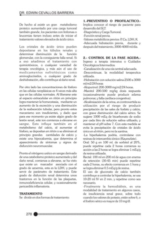 DR. EDWIN CEVALLOS BARRERA

De hecho al existir un gran metabolismo
proteico aumentado por una carga tumoral
también grande, los pacientes con linfomas o
leucemias tienen incluso antes de iniciar el
tratamiento valores elevados de ácido úrico.
Los cristales de ácido úrico pueden
depositarse en los túbulos renales y
determinar disminución de la
función
glomerular, con la consiguiente falla renal. Si
a eso añadimos el tratamiento con
quimiotóxicos, o cualquier variedad de
terapia oncológica, y más aún el uso de
medicamentos nefrotóxicos como
aminoglucósidos, o cualquier grado de
deshidratación, ello contribuye al daño renal.
Por otro lado las concentraciones de fósforo
en las células neoplásicas es 4 veces más alta
que en las células normales. Al liberarse este
al espacio extracelular en riñón en principio
logra mantener la homeostasia, mediante un
aumento de la excreción y una disminución
de la reabsorción tubular, pero pronto estos
mecanismo son insuficientes, y dado que
para ese momento ya existe algún grado de
lesión renal, este ion comienza a elevarse en
sangre. Esto influye también en el
metabolismo del calcio, al aumentar el
fósforo, se depositan en riñón o se eliminan al
principio grandes cantidades de calcio y
existe una hipocalcemia, que determina el
aparecimiento de síntomas y signos de
disfunción neuromuscular.
Pronto el nitrógeno uréico en sangre derivado
de una catabolismo proteico aumentado y del
daño renal, comienza a elevarse, se ha visto
que existe un marcador asociado con el
grado de azoemia, esta es la LDH, y puede
servir de parámetro de tratamiento. Este
grado de disfunción renal determina unos
trastornos en la función de las plaquetas,
inmunodeficiencia celular, y ocasionalmente
pericarditis inflamatoria.
TRATAMIENTO
Se divide en dos formas de tratamiento:

278

1.-PREVENTIVO O PROFILACTICO.Implica conocer el riesgo de paciente para
desarrollo del SLT.
-Diagnóstico y Carga Tumoral.
-Función renal previa.
-Valores metabólicos previos: P Ca, LDH, K.
,
-Adecuada hidratación previa, durante y
después del tratamiento, 3000-4000 ml/día.

2.- CONTROL DE LA FASE AGUDA.Ingreso a terapia intensiva o Cuidados
Oncológicos Intermedios
-Canalización de una vía central adecuada.
-Descontinuar, la modalidad terapeutica
utilizada.
-Hidratación con solución salina 2500 a 3000
ml/m2/24 horas
-Alopurinol: 200-3000 mg/m2/24 horas.
-Manitol 200-500 mg/kg dosis respuesta
(ocasionalmente puede producir edema
pulmonar, y falla cardíaca congestiva).
-Alcalinización de la orina, es controvertida su
utilización por el riesgo de producir
precipitación de las sales de fosfato y calcio,
con grave disminución del calcio sérico. Se
sugiere 1000 mEq de bicarbonato de sodio
por cada litro de solución salina utilizado, y
mantener el pH sobre 7. Con esta medida se
evita la precipitación de cristales de ácido
úrico en el riñón, pero no la xantina.
-La hiperkalemia podría, controlarse con
resinas de intercambio iónico (Kayexelate).
Oral: 50 g en 100 ml. de sorbitol al 20%,
puede repetirse cada 2 horas comienza su
acción a las 2 horas se logra eliminar 1 mEq/g
de resina utilizada.
Rectal: 100 ml en 200 ml de agua con enema
de retención (30-45 min) puede repetirse
cada 2 horas, su efecto comienza en 1 hora y
se logra eliminar 0.5 mEq/g de resina.
El uso de gluconato de calcio también
contribuye a controlar la hiperkalemia, se usa
10-20 ml IV en 2 min, y repetirse como sea
necesario.
-Finalmente la hemodiálisis, es una
modalidad de tratamiento en algunos casos,
de insuficiencia renal grave, sobre todo
cuando los valores de potasio, están sobre 6, o
el fosforo sérico es mayor de 10 mg/dl.

 