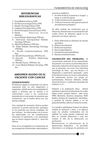 FUNDAMENTOS DE ONCOLOGÍA

REFERENCIAS
BIBLIOGRAFICAS
1.- Hurst Medicina Interna 1989
2.- De Vita Cancerologia Clinica 1996
3.- Abeloff Oncologia Clinica 1993
4.- Calabresi Oncologia Clinica 1993
5.- Anchisi European Journal Cancer 1995
6.- Hande
American Journal
Medicine
7.- Jones Pediatric Nephrology 1995 Jan
8.- Vachvanich Sanongmedical Pediatric
Oncology 1995 Jan.
9.- Alliot Press Medicine 1995 Apr.
10.- Kedar Pediatric Hematology Oncology
1995 May
11.- Fenchel Leukemia-lymphoma 1995
Aug.
12.- Benekli Chemotherapy 1995 Nov-dic.
13.- Saccente
Pediatric Nephrology
1995 Oct.
14.- Montillo Tumori 1995 Nov.-dic
15.- Levin Medical Pediatric Oncology 1996
Jun.

ABDOMEN AGUDO EN EL
PACIENTE CON CANCER
GENERALIDADES
El abdomen agudo en el paciente con cáncer
representa todo un reto diagnóstico y
terapéutico, debido tanto a la complejidad de
signos y síntomas que se asocian a la
enfermedad, como a las condiciones
preexistentes en este grupo de pacientes que
condicionan que el cuadro clínico sea por
demás complejo.
Una variedad de escenarios clínicos pueden
promover la pronta intervención quirúrgica
en los pacientes que tienen neoplasias, las
que incluyen las relacionadas con el tumor,
las relacionadas con las complicaciones
inherentes al tratamiento y las esporádicas
que no tienen ninguna relación a estos dos
últimos.
Parte de la complejidad en el tratamiento de
las emergencias abdominales relacionadas a

tumores es establecer:
1.- Se debe de llevar al paciente a cirugía? y
luego, si se decide operar:
2.- Cuál es la intervención apropiada?,
3.- Cuál es el momento más oportuno para el
procedimiento quirúrgico?.
Se debe analizar las condiciones que se
relacionan directamente a la presentación del
cuadro clínico de abdomen agudo en los
pacientes con cáncer, estas son:
1.- Dolor abdominal no tributario de manejo
quirúrgico.
2.- Obstrucción Intestinal.
3.- Perforación Intestinal.
4.- Hemorragia Digestiva.
5.- Complicaciones hepatobiliares.
6.- Abscesos intrabdominales.
VALORACIÓN DEL PROBLEMA.- El
conocimiento profundo de los antecedentes
del paciente con cáncer es primordial para la
adecuada evaluación de los signos y síntomas
que se presentan, así como una meticulosa
semiología de éstos que nos llevará a el
diagnóstico y tratamiento apropiado ; parte
de la historia incluye el conocer antecedentes
de tratamientos previos con cirugía y/o
quimioterapia, fármacos utilizados, estado
actual del tumor y condiciones generales del
enfermo ( 1, 2 ).
Posterior a la exploración física, deberá
solicitarse exámenes de laboratorio los cuales
deben incluir estudios básicos tales como
EMO, Biometría, Química sanguínea, Perfil
lipídico, tiempos de coagulación, electrolitos,
y pruebas de función epática y en los
pacientes febriles cultivos en todos los niveles.
Los estudios radiológicos incluyen los placas
simples de abdomen y tórax, y en algunos
casos los estudios contrastados son de
utilidad, los cuales pueden evidenciar aire
libre en cavidad abdominal y más aun
mostrar el sitio de la obstrucción y/o
perforación.
Recientemente el advenimiento de la
laparoscopía diagnóstica,
ha permitido
discriminar a un subgrupo de pacientes con

279

 