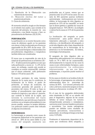 DR. EDWIN CEVALLOS BARRERA
1.- Resolución de la Obstrucción con
colostomía de transverso.
2.- Resección electiva del tumor y
anastomosis primaria.
3.- Cierre de colostomía.
Al momento actual la cirugía en dos tiempos
es el método mas usado y que consiste en la
resección del primario, la creación de una
colostomía y una fístula mucosa o bien un
procedimiento de Hartman.(32,33,34 ).
PERFORACIÓN.
La perforación es un evento frecuente como
causa de abdomen agudo en los pacientes
con cáncer, el sitio involucrado por el tumor es
responsable de 30 a 58% de las veces (3537), y las causas benignas o relacionadas a los
procedimientos diagnósticos o terapéuticos
también deben ser consideradas.
El tumor que es responsable de más de la
mitad de las perforaciones es el linfoma (35 37 ). El adenocarcinoma gástrico es raro que
sufra perforación y ocurre en 1 a 4% de los
casos, sin embargo, cuando esto sucede se
considera un evento ominoso(38), mientras
que el cáncer colorectal sufre perforación
hasta en 6% de los casos (39).
El manejo quirúrgico de estas lesiones
depende de la causa que lo condicione, la
localización de la lesión, el grado de
peritonitis, el tiempo de evolución, las
condiciones generales del paciente y el
pronóstico del mismo. El éxito se basa en
realizar el procedimiento mas simple que
resuelva la urgencia y que salve al paciente,
que controle la fuente de la sepsis, que
reinstale la continuidad del tracto
gastrointestinal y que permita que el paciente
continúe con su terapia antineoplásica lo mas
pronto posible, aunque la terapia definitiva
con potencial curativo puede estar indicada
en algunas circunstancias.
HEMORRAGIA.
La hemorragia se presenta como causa de
emergencia abdominal en los pacientes con
cáncer en 28% de los casos (tabla 1) y las
causas del sangrado raramente son

282

producidas por el tumor, misma que se
presenta entre 12 a 27% de los casos. En una
serie de 301 pacientes quienes recibieron
quimioterapia mielosupresora por tumores
sólidos, la hemorragia de tubo digestivo se
presentó en 15% de los casos(40), en tanto
que la úlcera gástrica o gastritis fue causa de
sangrado hasta en 76% (40-41 ), la esofagitis
o várices fue la causa en 11% de los pacientes
( 41 ).
La localización del sangrado es parte
fundamental
para poder ofrecer un
tratamiento adecuado y razonado a estos
enfermos, y la identificación del sangrado, si
es de tubo digestivo alto o bajo, dependerá de
las características de la hemorragia, de la
presencia o no de hematemésis, de melena,
rectorrágia o hematoquexia.
El sangrado de tubo digestivo alto se
diagnostica adecuadamente con endoscopia
hasta en 74 a 96% de las ocasiones(42),
afortunadamente la mayoría de las veces la
causa es por enfermedades benignas y para
espontáneamente. La endoscopia
intervencionista
ya sea con láser,
escléroterapia, o inyección puede resolver el
problema.
En los casos en donde no se localiza el sitio de
la hemorragia, el gamagrama con eritrocitos
radiomarcados tiene un
porcentaje de
certeza de 83%. Los tumores primarios del
colon y del recto, raramente sangran en forma
masiva y su frecuencia no rebasa 6% (43).
En el caso de los sangrados abdominales
extra intestinales la TAC es un estudio útil
para el diagnostico, algunas de las causas
debidas al tumor incluyen los tumores
retroperitoneales primarios o metastásicos,
carcinoma renal, tumores hepáticos primarios
o secundarios. Las causas yatrogénicas
pueden ser debidas como resultado de
biopsias percutáneas, toracocentesis o
paracentesis sin embargo el riesgo es tan bajo
como 0.3%(44).
Finalmente el tratamiento dependerá de la
causa que condiciona dicho sangrado, y

 