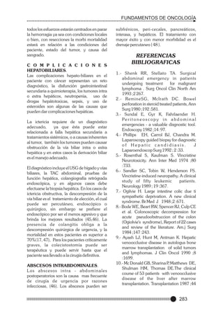 FUNDAMENTOS DE ONCOLOGÍA
todos los esfuerzos estarán centrados en parar
la hemorragia ya sea con condiciones locales
o bien, con resecciones la morbi mortalidad
estará en relación a las condiciones del
paciente, estado del tumor, y causa del
sangrado.
C O M P L I C A C I O N E S
HEPATOBILIARES.
Las complicaciones hepato-biliares en el
paciente con cáncer representan un reto
diagnóstico, la disfunción gastrointestinal
secundaria a quimioterapia, los tumores intra
o extra hepáticos, neutropenia, uso de
drogas hepátotoxicas, sepsis, y uso de
esteroides son algunas de las causas que
pueden dar complicaciones hepáticas.
La ictericia requiere de un diagnóstico
adecuado,
ya que ésta puede estar
relacionada a falla hepática secundaria a
tratamientos sistémicos, o a causas inherentes
al tumor, también los tumores pueden causar
obstrucción de la vía biliar intra o extra
hepática y en estos casos la derivación biliar
es el manejo adecuado.
El diagnóstico incluye el USG de hígado y vías
biliares, la TAC abdominal, pruebas de
función hepática, colangiografía retrógrada
endoscópica, y en algunos casos debe
efectuarse la biopsia hepática. En los casos de
ictericia obstructiva, la descompresión de la
vía biliar es el tratamiento de elección, el cual
puede ser percutáneo, endoscópico o
quirúrgico, sin embargo se prefiere el
endoscópico por ser el menos agresivo y que
brinda los mejores resultados (45,46). La
presencia de colangitis obliga a la
descompresión quirúrgica de urgencia, y la
mortalidad en estos pacientes es superior a
70%(17, 47), Para los pacientes críticamente
graves, la colecistostomía puede ser
terapéutica y puede servir hasta que el
paciente sea llevado a la cirugía definitiva.
ABSCESOS INTRABDOMINALES.
Los abscesos intr a - a b d o m i n a l e s
postoperatorios son la causa mas frecuente
de cirugía de urgencia por razones
infecciosas, (46). Los abscesos pueden ser

subfrénicos, peri-cecales, pancreáticos,
interasa, y hepáticos. El tratamiento con
mayor éxito y con menor morbilidad es el
drenaje percutaneo ( 48 ).

REFERENCIAS
BIBLIOGRAFICAS
1.- Shenk RR, Stellato TA. Surgical
abdominal emergency in patients
undergoing treatment
for malignant
lymphoma . Surg Oncol Clin North Am
1993 ;2 267.
2.- RemineSG, McIrath DC. Bowel
perforation in steroid treated patients, Ann
Surg 1980 ;192 :581.
3.- Sundal E, Gyr K, Fahrlaender H.
Pe r i t o n e o s c o p y i n a b d o m i n a l
emergencies - a valuable disgnostic tool.
Endoscopy 1982 ;14 :97.
4.- Phillips EH, Carrol BJ, Chandra M.
Laparoscopy guided biopsy for diagnostic
of Hepatic candidiasis.
J
Laparoendoscop Surg 1992 ; 2 :33.
5.- Rosenthal S, Kaufman S. Vincristine
Neurotoxicity. Ann Inter Med 1974 ;80
:733.
6.- Sandler SC, Tobin W, Henderson FS.
Vincristine-induced neuropathy. A clinical
study of fifty leukemic
patients.
Neurology 1989 ; 19 :367.
7.- Ogilvie H. Large intestine colic due ti
sympathetic deprivation. A new clinical
syndrome. Br Med J 1948 ;2 :671.
8.- Bode WE, Beart RW, Spencer RJ, Culp CE
et al. Colonoscopic decompression for
acute pseudoobstruccion of the colon
(Ogiolvie's syndrome), Report of 22 cases
and review of the literature. Am.j Surg
1984 ;147 :243.
9.- Ayash LJ, Hunt M, Antman K. Hepatic
venoocclusive disease in autologus bone
marrow transplantation of solid tumors
and lymphomas. J Clin Oncol 1990 ;8
:1699.
10.- Mc Donald GB, Sharina P Matthews DE,
,
Shulman HM, Thomas DE.The clinical
course of 53 patients with venoocclusive
disease of the liver after marrow
transplantation. Transplantation 1987 ;44

283

 