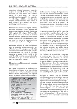 DR. EDWIN CEVALLOS BARRERA
tratamiento principal y de apoyo y pueden
mejorar la calidad de vida. Los niveles
normales de calcio sérico son: 9.0-10.3
mg/dL (= 4.5-5.2 mEq/L o 2.25-2.57
mmol/L) para hombres y 8.9-10.2 mg/dL (=
4.4-5.1 mEq/L o 2.22-2.54 mmol/L) para
mujeres. La hipercalcemia existe cuando el
nivel de calcio sérico excede 11.0 mg/dL
(>5.5 mEq/L o 2.74 mmol/L).
El tratamiento se considera urgente entre los
pacientes sintomáticos y para aquellos que
tienen concentraciones de calcio mayores de
12.0 mg/dL (>6.0 mEq/L o 2.99 mmol/L).
Para poder evaluar el calcio de manera
óptima, es crucial corregir los valores totales
de calcio medidos de los pacientes con el fin
de tomar en cuenta la hipoalbuminemia
coexistente (o sea, albúmina <4 g/dL).
Corrección del nivel de calcio en pacientes
que se presentan concurrentemente con
albúmina baja: De cada gramo por decilitro
de disminución en albúmina (<4.0 g/dL) las
concentraciones de calcio se corrigen
mediante la adición de 0.8 mg/dL (o 0.4
mEq/dL o 0.2 mmol/L, dependiendo de las
unidades en las que se reporta el calcio) al
valor del calcio perico medido.
Mecanismos de hipercalcemia asociada
con el cáncer
La causa fundamental de hipercalcemia
inducida por el cáncer es el aumento de
resorsión ósea con la movilización de calcio
hacia el fluido extracelular y, en segundo
plano, la evacuación inadecuada de calcio
renal.
H IP E R C AL C E M IA Y C AN C E R
M E T Á S T A S IS Ó S E A E X T E N S A : C A
DE MAMA
EXCESO DE HORMONA
P A R A T IR O ID E A : C Á N C E R D E
P A R A T IR O ID E S
E S T E R O ID E S
T U M O R E S O S T E O LÍT IC O S : C A D E
M A M A M E T A S T Á S IC O
U N IÓ N D E C A L C IO A
P A R A P R O T E ÍN A E N E S T A D O D E
H IP E R P R O T E IN E M IA : M IE LO M A
M Ú LT IP LE
M E D IC A M E N T O S : D IU R É T IC O S
T IA Z ÍD IC O S , V IT A M IN A S A Y D .

286

Se han descrito dos tipos de hipercalcemia
inducida por el cáncer: osteolisis por tumor
primario o metastático infiltrante de hueso e
hipercalcemia humoral de neoplasia maligna
mediada por factores circulantes secretados
por células malignas sin evidencia de
enfermedad que afecta al hueso. La
hipercalcemia humoral y la osteolisis local no
son exclusivas; ambos mecanismos pueden
ser operativos.
Una proteína parecida a la PTH conocida
como proteína o péptido relacionado con la
hormona paratiroidea (PTHrP) ha sido
aislada y caracterizada. PTHrP es una
proteína primitiva que parece tener funciones
importantes en el transporte de calcio y en
biología del desarrollo. PTHrP Comparte una
secuencia parcial de amino ácido y homologa
de conformación con PTH normal, se une a
los mismos receptores en tejidos diana
esqueléticos o renales, y afecta la homeostasis
de calcio y de fosfato como lo hace PTH.
Los factores de crecimiento circulantes
producidos por los tumores sólidos
(especialmente el carcinoma de células
escamosas de pulmón, cabeza, cuello y riñón,
y cánceres del seno) también pueden mediar
la hipercalcemia. Entre los mediadores
potenciales se encuentran el factor
transformador de crecimiento alfa, el factor
transformador de crecimiento beta, la
interleuquina-1, los factores de necrosis
tumoral (TNF) alfa y beta y la interleuquina-6.
También es posible que las lesiones
osteolíticas puedan secretar factores que son
los mismos o diferentes de los implicados en la
hipercalcemia humoral de neoplasia maligna.
Algunos tumores producen prostaglandina
E2, un estimulante potente de reabsorción
ósea osteoclástica. L as neoplasias
hematológicas pueden estimular la
reabsorción ósea osteoclástica a través de la
producción de citoquinas como TNF (alfa y
beta) e interleuquinas 1 y 6, anteriormente
denominadas como factor(es) que activa(n)
osteoclastos.

 