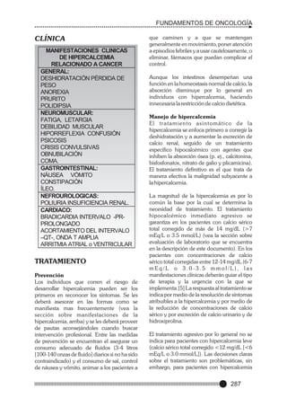 FUNDAMENTOS DE ONCOLOGÍA

CLÍNICA
MANIFESTACIONES CLINICAS
DE HIPERCALCEMIA
RELACIONADO A CANCER
GENERAL:
DESHIDRATACIÓN PÉRDIDA DE
PESO
ANOREXIA
PRURITO
POLIDIPSIA
NEUROMUSCULAR:
FATIGA, LETARGIA
DEBILIDAD MUSCULAR
HIPORREFLEXIA CONFUSIÓN
PSICOSIS
CRISIS CONVULSIVAS
OBNUBILACIÓN
COMA.
GASTROINTESTINAL:
NÁUSEA VÓMITO
CONSTIPACIÓN
ÍLEO.
NEFROUROLOGICAS:
POLIURIA INSUFICIENCIA RENAL.
CARDIACO:
BRADICARDIA INTERVALO -PRPROLONGADO
ACORTAMIENTO DEL INTERVALO
–QT-, ONDA T AMPLIA
ARRITMIA ATRIAL o VENTRICULAR

TRATAMIENTO
Prevención
Los individuos que corren el riesgo de
desarrollar hipercalcemia pueden ser los
primeros en reconocer los síntomas. Se les
deberá asesorar en las formas como se
manifiesta mas frecuentemente (vea la
sección sobre manifestaciones de la
hipercalcemia, arriba) y se les deberá proveer
de pautas aconsejándoles cuando buscar
intervención profesional. Entre las medidas
de prevención se encuentran el asegurar un
consumo adecuado de fluidos (3-4 litros
[100-140 onzas de fluido] diarios si no ha sido
contraindicado) y el consumo de sal, control
de náusea y vómito, animar a los pacientes a

que caminen y a que se mantengan
generalmente en movimiento, poner atención
a episodios febriles y a usar cautelosamente, o
eliminar, fármacos que puedan complicar el
control.
Aunque los intestinos desempeñan una
función en la homeostasis normal de calcio, la
absorción disminuye por lo general en
individuos con hipercalcemia, haciendo
innecesaria la restricción de calcio dietética.
Manejo de hipercalcemia
El tratamiento asintomático de la
hipercalcemia se enfoca primero a corregir la
deshidratación y a aumentar la excreción de
calcio renal, seguido de un tratamiento
especifico hipocalcémico con agentes que
inhiben la absorción ósea (p. ej., calcitonina,
bisfosfonatos, nitrato de galio y plicamicina).
El tratamiento definitivo es el que trata de
manera efectiva la malignidad subyacente a
la hipercalcemia.
La magnitud de la hipercalcemia es por lo
común la base por la cual se determina la
necesidad de tratamiento. El tratamiento
hipocalcémico inmediato agresivo se
garantiza en los pacientes con calcio sérico
total corregido de más de 14 mg/dL (>7
mEq/L o 3.5 mmol/L) (vea la sección sobre
evaluación de laboratorio que se encuentra
en la descripción de este documento). En los
pacientes con concentraciones de calcio
sérico total corregidas entre 12-14 mg/dL (6-7
mEq/L o 3.0-3.5 mmol/L), las
manifestaciones clínicas deberán guiar el tipo
de terapia y la urgencia con la que se
implementa.[5] La respuesta al tratamiento se
indica por medio de la resolución de síntomas
atribuibles a la hipercalcemia y por medio de
la reducción de concentraciones de calcio
sérico y por excreción de calcio urinario y de
hidroxiprolina.
El tratamiento agresivo por lo general no se
indica para pacientes con hipercalcemia leve
(calcio sérico total corregido <12 mg/dL [<6
mEq/L o 3.0 mmol/L]). Las decisiones claras
sobre el tratamiento son problemáticas, sin
embargo, para pacientes con hipercalcemia

287

 