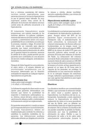 DR. EDWIN CEVALLOS BARRERA
leve y síntomas coexistentes del sistema
nervioso central, especialmente, para
pacientes jóvenes en los que la hipercalcemia
es por lo general mejor tolerada. Es muy
importante evaluar otras causas de la
alteración de la función del sistema nervioso
central antes de atribuirla únicamente a la
hipercalcemia.
El tratamiento hipocalcémico puede
proporcionar una mejoría marcada en los
síntomas aflictivos. La poliuria, polidipsia,
síntomas del sistema nervioso central, náusea
y vómito, y estreñimiento tienen una mayor
probabilidad de ser controlados con éxito que
la anorexia, malestar y fatiga. El control del
dolor puede ser mejorado para algunos
pacientes que logran normocalcemia. La
terapia efectiva para la disminución de calcio
por lo general mejora los síntomas, aumenta
la calidad de la vida y puede permitir que los
pacientes sean controlados en una situación
de atención médica subaguda, ambulatoria o
doméstica.
Después de haber logrado la normocalcemia,
el calcio sérico y el urinario deberán ser
monitorizados seriadamente con la
frecuencia determinada por la duración
anticipada de respuesta en cualquier régimen
hipocalcémico en particular.
Hipercalcemia leve
(calcio sérico total corregido <12 mg/dL
[<6 mEq/L o 3.0 mmol/L])
La hidratación seguida de observación es una
opción para pacientes asintomáticos con
tumores que tienen la posibilidad de
responder a tratamiento antineoplásico (p.
ej., linfoma, cáncer del seno, cáncer ovárico,
carcinoma de cabeza y cuello y mielomatosis)
si el tratamiento está por ser implementado.
En pacientes sintomáticos o cuando se espera
que la respuesta del tumor ocurra lentamente,
la terapia hipocalcémica deberá ser
implementada para controlar los síntomas y
estabilizar la condición metabólica de los
pacientes. Las intervenciones auxiliares
adicionales deberán ser dirigidas al control de

288

la náusea y vómito, alentar movilidad,
atención a episodios febriles y uso mínimo de
medicamentos sedantes.
Hipercalcemia moderada a grave
(calcio perico total corregido igual a 12-14
mg/dL [6-7 mEq/L o 3.0-3.5 mmol/L])
Rehidratación
La rehidratación es el primer paso esencial en
el tratamiento de hipercalcemia moderada o
grave. Aunque menos del 30% de los
pacientes logran normocalcemia con
hidratación sola, el reabastecimiento de
fluido extracelular, la restauración del
volumen intravascular y la diuresis salina son
fundamentales en la terapia inicial. La
rehidratación adecuada puede requerir 30006000 ml de cloruro de sodio 0.9% para una
inyección (solución salina normal) en las
primeras 24 horas para restaurar el volumen
del fluido. La restauración del volumen
normal de fluido extracelular incrementara la
excreción diaria de calcio urinario en 100-300
mg. La mejoría clínica de la condición mental,
la nausea y el vomito, se hace aparente por lo
general en un lapso de 24 horas para la
mayoría de los pacientes; sin embargo, la
rehidratación es una intervención temporal.
Si no se anticipan terapias cito reductoras
(cirugía, radiación o quimioterapia), se tienen
que usar agentes hipocalcémicos para lograr
el control a largo plazo.
Diuréticos
Los diuréticos tiacídicos son contraindicados
debido a que aumentan la absorción tubular
de calcio renal y pueden agravar la
hipercalcemia. Los diuréticos del asa (p. ej.,
furosemida, bumetanida y ácido etacrínico)
inducen la hipercalciuria al inhibir la
reabsorción de calcio en la rama ascendente
del asa de Henle, pero no deberán ser
administrados hasta que se logre la expansión
de volumen. De lo contrario, los diuréticos del
asa pueden exacerbar la pérdida de fluidos,
reduciendo aun mas la posibilidad de
eliminación de calcio. Debido a que la
eliminación de sodio y la de calcio están
estrechamente relacionadas durante la

 