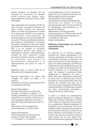 FUNDAMENTOS DE ONCOLOGÍA
diuresis osmótica, los diuréticos del asa
reducirán los mecanismos de retorsión
tubular proximal para obtener calcio,
incrementando la excreción de calcio a 400800 mg/Día.
Dosis moderadas de furosemida, 20-40 mg
cada 12 horas, aumentan la excreción de
calcio urinario inducido por soluciones
salinas y son útiles en la prevención o control
de la sobrecarga de fluido en los pacientes
prehidratados adecuadamente. El
tratamiento agresivo con furosemida (80-100
mg cada 2-4 horas) es problemático debido a
que requiere la administración concurrente
de grandes volúmenes de soluciones salinas
para prevenir la deshidratación intravascular.
Esto a su vez requiere un monitoreo
hemodinámico intensivo para impedir la
sobrecarga de volúmen y descompensación
cardíaca así como mediciones seriales
frecuentes de volúmen urinario y mediciones
de electrolitos para prevenir la
hipofosfatemia, hipocaliemia y la
hipomagnesemia que ponen la vida en
peligro.
Algoritmos para el control inicial de la
hipercalcemia de neoplasia maligna.
Paciente asintomático con calcio total
corregido <12 mg/dL (<6 mEq/L o <3
mmol/L):
hidratación con 3-4 L de solución salina 0.9%
en un periodo de 24 horas.
Terapia Antineoplásica
Pacientes sintomáticos con calcio total
corregido <12 mg/dL (<6 mEq/L o <3
mmol/L): hidratación con 3-4 L de solución
salina 0.9% en un periodo de 24 horas con
o sin furosemida calcitonina de salmón a
dosis de 4 IU/kg subcutáneamente cada 12
horas.
Oplicamicina a 25 microgramos/kg
intravenosamente en 15-30 minutos.
Terapia Antineoplasica
Todos los pacientes (con función renal
intacta) con calcio total corregido
>/= 12 mg/dL (>/= 6 mEq/L o >/= 3

mmol/L):hidratación con 4-6 L de solución
salina 0.9% en un periodo de 24 horas con
40-160 mg/24 horas de furosemida
administrados en dosis divididas
(solo después de corregir la deshidratación)
calcitonina de salmón a 4 IU/kg
subcutáneamente cada 12 horas mas 90 mg
de pamidronato intravenosamente en un
periodo de 4-24 horas.
Oplicamicina a 25 microgramos/kg
intravenosamente en 15-30 minutos mas 90
mg de pamidronato intravenosamente en
un periodo de 4-24 horas.
terapia antineoplásica
Inhibición farmacológica de retorsión
osteoclástica ósea
Calcitonina
La calcitonina es un hormona peptídica
secretada por células especializadas en la
tiroides y paratiroides. Su síntesis y secreción
normalmente aumentan en respuesta a las
altas concentraciones de calcio ionizado y se
opone a los efectos fisiológicos de PTH en la
reabsorción del calcio tubular renal y óseo; sin
embargo, no se sabe si la calcitonina tiene una
función importante en la homeostasis de
calcio. No obstante, la calcitonina inhibe
rápidamente la reabsorción de calcio y
fósforo del hueso y disminuye la reabsorción
de calcio renal. La calcitonina que se deriva
del salmón es mucho mas potente y tiene una
duración de actividad mas larga que la
hormona humana. Inicialmente se administra
subcutáneamente a 4 IU/kg de peso corporal
por dosis, administrada subcutánea o
intramuscularmente cada 12 horas.
La dosis y el horario de administración
pueden aumentarse después de 1 o 2 días a 8
IU/kg cada 12 horas y finalmente a 8 IU/kg
cada 6 horas si la respuesta a las dosis bajas
no es satisfactoria. Desafortunadamente, la
taquifilaxia ocurre comúnmente. Con el uso
repetido, el efecto hipocalcémico beneficioso
de la calcitonina disminuye, inclusive en los
limites superiores recomendados de dosis y
horarios, de modo que su efecto de reducir el
calcio persiste por tan solo algunos días.
Existe evidencia para sugerir que el efecto de

289

 