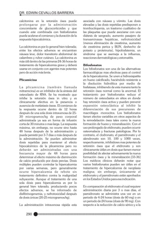 DR. EDWIN CEVALLOS BARRERA
calcitonina en la retorsión ósea puede
prolongarse por la administración
concomitante de glucocorticoides y que
cuando este combinada con bisfosfonatos
puede acelerar el comienzo y la duración de la
respuesta hipocalcémica.
La calcitonina es por lo general bien tolerada;
entre los efectos adversos se encuentran
náusea leve, dolor transitorio abdominal de
calambres y rubor cutáneo. La calcitonina es
más útil dentro de las primeras 24-36 horas de
tratamiento de hipercalcemia grave y deberá
usarse en conjunto con agentes mas potentes
pero de acción más lenta.
Plicamicina
La plicamicina (también llamada
mitramicina) es un inhibidor de la síntesis del
osteoclasto de RNA. Se ha mostrado que
inhibe la retorsión ósea in vitro y es
clínicamente efectiva en la presencia o
ausencia de metástasis óseas. El comienzo de
la respuesta ocurre dentro de 12 horas
después de una sola dosis intravenosa de 2530 microgramos/kg de peso corporal
administrada ya sea en forma de infusión
corta de 30 minutos o mas larga. La respuesta
máxima, sin embargo, no ocurre sino hasta
48 horas después de la administración y
puede persistir por 3-7 días o más después de
la administración. Se pueden administrar
dosis repetidas para mantener el efecto
hipocalcémico de la plicamicina pero no
deberán ser administradas con una
frecuencia mayor de 48 horas para
determinar el efecto máximo de disminución
de calcio producido por dosis previas. Dosis
múltiples pueden controlar la hipercalcemia
por varias semanas, pero generalmente
ocurre hipercalcemia de rebote sin
tratamiento definitivo contra la malignidad
subyacente. Aunque el tratamiento de una
sola dosis para hipercalcemia es por lo
general bien tolerado, produciendo pocos
efectos adversos, se ha informado de
disfibrinogenemia, y nefrotoxicidad después
de dosis únicas (20-25 microgramos/kg).
La administración intravenosa rápida esta

290

asociada con náusea y vómito. Las dosis
elevadas y las dosis repetidas predisponen a
trombocitopenia, un trastorno cualitativo de
las plaquetas que puede asociarse con una
diátesis de sangrado, aumento pasajero de
transaminasas hepáticas, nefrotoxicidad
(menos eliminación de creatinina, aumento
de creatinina perica y BUN, deshecho de
potasio y proteinuria), hipofosfatemia, un
síndrome que se asemeja a la influenza,
reacciones dermatológicas y estomatitis.
Bifosfonatos
Los bifosfonatos son una de las alternativas
farmacológicas mas efectivas para el control
de la hipercalcemia. Se unen a hidroxiapatita
en hueso calcificado, haciéndolo resistente a
la disolución hidrolítica por medio de
fosfatasas, inhibiendo de esta manera tanto la
retorsión ósea normal como la anormal. El
tratamiento por bisfosfonatos reduce el
número de osteoclastos en sitios en donde
hay retorsión ósea activa y pueden prevenir
expansión osteoclástica al inhibir la
diferenciación de sus precursores de
macrófagos -monocitos. Los bisfosfonatos
tienen efectos variables en otros aspectos de
la remodelación ósea tales como la nueva
formación de hueso y mineralización. Con el
uso prolongado de etidronato, pueden ocurrir
osteomalacia y fracturas patológicas. Por lo
contrario, el clodronato, el pamidronato y el
alendronato son 10, 100 y 1000 veces,
respectivamente, inhibidores mas potentes de
retorsión ósea que el etidronato y son
clínicamente útiles en dosis que tienen menor
posibilidad de afectar adversamente la nueva
formación ósea y la mineralización.[33-36]
Los médicos clínicos deberán notar que
varios bisfosfonatos pueden ser útiles en el
tratamiento de hipercalcemia de neoplasia
maligna; sin embargo, únicamente el
etidronato y el pamidronato están aprobados
en los Estados Unidos para esa indicación.
En comparación al etidronato el cual requiere
administración diaria por 3 o mas días, el
pamidronato se administra una vez en un
periodo de 4-24 horas (dosis de 60 mg) o en
un periodo de 24 horas (dosis de 90 mg). Con
respecto a la reducción de calcio sérico y a la

 