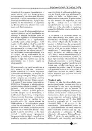 FUNDAMENTOS DE ONCOLOGÍA
duración de la respuesta hipocalcémica, el
pamidronato (60 mg administrados
intravenosamente como una dosis sola en un
periodo de 24 horas) ha demostrado ser más
efectivo que el etidronato a 7.5 mg/kg de peso
corporal por día administrado en un periodo
de 2 horas como una infusión intravenosa
diaria por 3 días consecutivos.
La dosis y horario de administración óptimos
de pamidronato no han sido establecidos; sin
embargo, la selección de la dosis puede ser
indicada por la gravedad de la hipercalcemia.
En el tratamiento de la hipercalcemia
moderada (calcio perico corregido <13.5
mg/dL, <6.75 mEq/L o <3.37 mmol/L) 60
mg de pamidronato administrados
intravenosamente en un periodo de 24 horas
han demostrado ser tan efectivos como 90
mg.[46] Para los niveles de calcio sérico >/=
13.5 mg/dL, 90 mg administrados en un
periodo de 24 horas han demostrado ser
seguros y algo mas efectivos que 60 mg
administrados con el mismo horario de
administración.
El comienzo de los efectos del pamidronato se
hace aparente en 3-4 días, presentando
efectos máximos a los 7-10 días después de
comenzado el tratamiento. La duración del
efecto puede persistir por 7-30 días. Entre los
efectos adversos se encuentran aumento
pasajero de la temperatura de pocos grados
(1-2 grados C) que ocurren típicamente en
24-36 horas después de la administración y
persisten hasta por 2 días en hasta 20% de los
pacientes. Otros bifosfonatos (excepto el
clodronato) también pueden producir
aumento pasajero de la temperatura; la
incidencia en el aumento de la temperatura,
náusea, anorexia, dispepsia y vómito puede
incrementarse por la rapidez de la
administración. Un nuevo ataque de
hipofosfatemia e hipomagnesemia puede
ocurrir; las anormalidades que ya estaban
presentes en los mismos electrolitos pueden
agravarse con el tratamiento. El calcio sérico
puede excederse por debajo de la escala
normal, y puede causar hipocalcemia
(generalmente asintomática). La insuficiencia
renal se ha reportado solamente después de

inyección rápida de etidronato y clodronato,
pero se deberá evitar una administración
rápida con todos los bisfosfonatos. La
administración intravenosa de pamidronato
ha sido asociada con respuestas de fase
aguda, incluyendo recuentos
transitoriamente menores de linfocitos
periféricos. Se ha informado de reacciones
locales (tromboflebitis, eritema y dolor) en el
sitio de infusión.
La calcitonina y la plicamicina tienen un
efecto hipocalcémico mas rápido que los
bisfosfonatos; sin embargo, el pamidronato
tiene varias ventajas sobre las terapias no
basadas en bisfosfonatos. En comparación
con la plicamicina, las tasas de respuestas son
mayores entre los pacientes tratados con
pamidronato. El pamidronato reduce con
mayor frecuencia las concentraciones de
calcio sérico a índices normocalcémicos que
la calcitonina o la plicamicina. Además, el
efecto hipocalcémico del pamidronato esta
relacionado con la dosis y se sostiene después
de administración repetida y por lo general
persiste por periodos mas largos que los
producidos por terapias a base de calcitonina
o plicamicina. Con respecto a la seguridad, el
pamidronato no tiene los efectos tóxicos
renales, hepáticos y de plaquetas asociados
con la plicamicina.
Nitrato de galio
El nitrato de galio fue desarrollado como
agente antineoplásico que por coincidencia
demostró producir un efecto hipocalcémico.
Se ha demostrado que es superior al
etidronato en el porcentaje de pacientes que
alcanzan normocalcemia y en la duración de
normocalcemia. Entre las desventajas de su
uso se encuentran un horario contínuo de
infusión intravenosa por 5 días (200
mg/metro cuadrado de la superficie
corporal/DIA) y el potencial de
nefrotoxicidad, particularmente cuando se
usa concurrentemente con otros fármacos
potencialmente nefrotoxicos (p. ej.,
aminoglucósidos y anfotericina B) (Hoja
informativa del paquete Fujisawa-Ganite,
1991). El nitrato de galio también se ha
administrado por inyección subcutánea

291

 