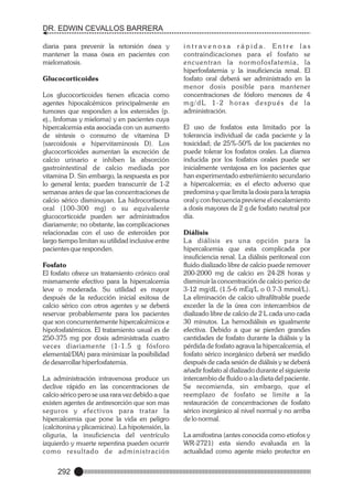 DR. EDWIN CEVALLOS BARRERA
diaria para prevenir la retorsión ósea y
mantener la masa ósea en pacientes con
mielomatosis.
Glucocorticoides
Los glucocorticoides tienen eficacia como
agentes hipocalcémicos principalmente en
tumores que responden a los esteroides (p.
ej., linfomas y mieloma) y en pacientes cuya
hipercalcemia esta asociada con un aumento
de síntesis o consumo de vitamina D
(sarcoidosis e hipervitaminosis D). Los
glucocorticoides aumentan la excreción de
calcio urinario e inhiben la absorción
gastrointestinal de calcio mediada por
vitamina D. Sin embargo, la respuesta es por
lo general lenta; pueden transcurrir de 1-2
semanas antes de que las concentraciones de
calcio sérico disminuyan. La hidrocortisona
oral (100-300 mg) o su equivalente
glucocorticoide pueden ser administrados
diariamente; no obstante, las complicaciones
relacionadas con el uso de esteroides por
largo tiempo limitan su utilidad inclusive entre
pacientes que responden.
Fosfato
El fosfato ofrece un tratamiento crónico oral
mismamente efectivo para la hipercalcemia
leve o moderada. Su utilidad es mayor
después de la reducción inicial exitosa de
calcio sérico con otros agentes y se deberá
reservar probablemente para los pacientes
que son concurrentemente hipercalcémicos e
hipofosfatémicos. El tratamiento usual es de
250-375 mg por dosis administrada cuatro
veces diariamente (1-1.5 g fósforo
elemental/DIA) para minimizar la posibilidad
de desarrollar hiperfosfatemia.
La administración intravenosa produce un
declive rápido en las concentraciones de
calcio sérico pero se usa rara vez debido a que
existen agentes de antiresorción que son mas
seguros y efectivos para tratar la
hipercalcemia que pone la vida en peligro
(calcitonina y plicamicina). La hipotensión, la
oliguria, la insuficiencia del ventrículo
izquierdo y muerte repentina pueden ocurrir
c o m o re s u l t a d o d e a d m i n i s t r a c i ó n

292

intravenosa rápida. Entre las
contraindicaciones para el fosfato se
encuentran la nor mofosfatemia, la
hiperfosfatemia y la insuficiencia renal. El
fosfato oral deberá ser administrado en la
menor dosis posible para mantener
concentraciones de fósforo menores de 4
mg/dL 1-2 horas después de la
administración.
El uso de fosfatos esta limitado por la
tolerancia individual de cada paciente y la
toxicidad; de 25%-50% de los pacientes no
puede tolerar los fosfatos orales. La diarrea
inducida por los fosfatos orales puede ser
inicialmente ventajosa en los pacientes que
han experimentado estreñimiento secundario
a hipercalcemia; es el efecto adverso que
predomina y que limita la dosis para la terapia
oral y con frecuencia previene el escalamiento
a dosis mayores de 2 g de fosfato neutral por
día.
Diálisis
L a diálisis es una opción para la
hipercalcemia que esta complicada por
insuficiencia renal. La diálisis peritoneal con
fluido dializado libre de calcio puede remover
200-2000 mg de calcio en 24-28 horas y
disminuir la concentración de calcio perico de
3-12 mg/dL (1.5-6 mEq/L o 0.7-3 mmol/L).
La eliminación de calcio ultrafiltrable puede
exceder la de la úrea con intercambios de
dializado libre de calcio de 2 L cada uno cada
30 minutos. La hemodiálisis es igualmente
efectiva. Debido a que se pierden grandes
cantidades de fosfato durante la diálisis y la
pérdida de fosfato agrava la hipercalcemia, el
fosfato sérico inorgánico deberá ser medido
después de cada sesión de diálisis y se deberá
añadir fosfato al dializado durante el siguiente
intercambio de fluido o a la dieta del paciente.
Se recomienda, sin embargo, que el
reemplazo de fosfato se limite a la
restauración de concentraciones de fosfato
sérico inorgánico al nivel normal y no arriba
de lo normal.
La amifostina (antes conocida como etiofos y
WR-2721) esta siendo evaluada en la
actualidad como agente mielo protector en

 