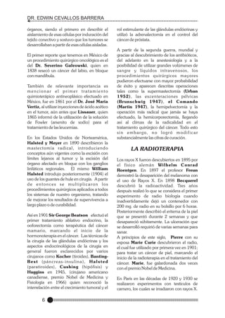 DR. EDWIN CEVALLOS BARRERA
órganos, siendo el primero en describir el
aislamiento de esas células por induración del
tejido conectivo y sostuvo que los tumores se
desarrollaban a partir de esas células aisladas.
El primer reporte que tenemos en México de
un procedimiento quirúrgico oncológico es el
del Dr. Severino Galeowski, quien en
1838 resecó un cáncer del labio, en bloque
con mandíbula.
También de relevante importancia es
mencionar el primer tratamiento
quimioterápico antineoplásico efectuado en
México, fue en 1861 por el Dr. José Maria
Vertiz, al utilizar inyecciones de ácido acético
en el tumor, aún antes que Lissauer, quien
1865 informó de la utilización de la solución
de Fowler (arsenito de sodio) para el
tratamiento de las leucemias.
En los Estados Unidos de Norteamérica,
Halsted y Meyer en 1890 describieron la
mastectomía radical, introduciendo
conceptos aún vigentes como la escisión con
límites lejanos al tumor y la escisión del
órgano afectado en bloque con los ganglios
linfáticos regionales. El mismo William
Halsted introdujo posteriormente (1904) el
uso de los guantes de hule en cirugía. A partir
de entonces se multiplicaron los
procedimientos quirúrgicos aplicados a todos
los sistemas de nuestro organismo, tratando
de mejorar los resultados de supervivencia a
largo plazo o de curabilidad.
Así en 1901 Sir George Beatson efectuó el
primer tratamiento ablativo endocrino, la
ooforectomía como terapéutica del cáncer
mamario, marcando el inicio de la
hormonoterapia en el cáncer. Las técnicas de
la cirugía de las glándulas endócrinas y los
aspectos endocrinológicos de la cirugía en
general fueron esclarecidos por varios
cirujanos como Kocher (tiroides), BantingB e s t ( p á n c re a s - i n s u l i n a ) , H a l s t e d
(paratiroides), Cushing (hipófisis) y
Huggins en 1945, (cirujano americano
canadiense, premio Nobel de Medicina y
Fisiología en 1966) quien reconoció la
interrelación entre el crecimiento tumoral y el

6

rol estimulante de las glándulas endócrinas y
utilizó la adrenalectomía en el control del
cáncer de próstata.
A partir de la segunda guerra, mundial y
gracias al descubrimiento de los antibióticos,
del adelanto en la anestesiología y a la
posibilidad de utilizar grandes volúmenes de
sangre y líquidos intravenosos, los
procedimientos quirúrgicos mayores
pudieron efectuarse con mayor probabilidad
de éxito y aparecen descritas operaciones
tales como la supermastectomía (Urban
1952), las excenteraciones pélvicas
(Brunschwig 1947) , el Comando
(Martin 1947), la hemipelvectomía y la
operación más radical que jamás se haya
efectuado, la hemicorporectomía, llegando
así al clímax de la radicalidad en el
tratamiento quirúrgico del cáncer. Todo esto
s i n e m b a r g o, n o l o g r ó m o d i f i c a r
substancialmente las cifras de curación.

LA RADIOTERAPIA
Los rayos X fueron descubiertos en 1895 por
el físico alemán Wilhelm Conrad
Roentgen. En 1897 el profesor Freun
demostró la desaparición del melanoma con
el uso de Rayos X. En 1898 Becquerel
descubrió la radioactividad. Tres años
después realizó lo que se considera el primer
experimento de radio biología cuando
inadvertidamente dejó un contenedor con
200 mg. de radio en su bolsillo por 6 horas.
Posteriormente describió el eritema de la piel
que se presentó durante 2 semanas y que
desapareció súbitamente. La ulceración que
se desarrolló requirió de varias semanas para
sanar.
A principios de este siglo, Pierre con su
esposa Marie Curie descubrieron el radio,
el cual fue utilizado por primera vez en 1901;
para tratar un cáncer de piel, marcando el
inicio de la radioterapia en el tratamiento del
cáncer. Marie, fue galardonada dos veces
con el premio Nobel de Medicina.
En París en las décadas de 1920 y 1930 se
realizaron experimentos con testículos de
carnero, los cuales se irradiaron con rayos X.

 
