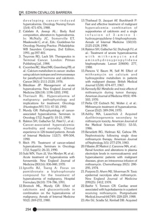 DR. EDWIN CEVALLOS BARRERA
developing cancer-induced
hypercalcemia. Oncology Nursing Forum
15(4): 471-476, 1988.
2. Calafato A, Jessup AL.: Body fluid
composition, alteration in: hypercalcemia.
In: McNally JC, Somer ville ET,
Miaskowski C, et al., Eds.: Guidelines for
Oncology Nursing Practice. Philadelphia:
WB Saunders Company, 2nd Edition,
1991, pp 397-401.
3. Twycross RG, Lack SA: Therapeutics in
Terminal Cancer. London: Pitman
Publishing Ltd., 1984.
4. Coombes RC, Ward MK, Greenberg PB, et
al.: Calcium metabolism in cancer: studies
using calcium isotopes and immunoassays
for parathyroid hormone and calcitonin.
Cancer 38(5): 2111-2120, 1976.
5. Bilezikian JP: Management of acute
hypercalcemia. New England Journal of
Medicine 326(18): 1196-1203, 1992.
6. Theriault RL: Hypercalcemia of
malignancy: pathophysiology and
implications for treatment. Oncology
(Huntington NY) 7(1): 47-50, 1993.
7. Mundy GR: Pathophysiology of cancerassociated hypercalcemia. Seminars in
Oncology 17(2, Suppl 5): 10-15, 1990.
8. Ralston SH, Gallacher SJ, Patel U., et al.:
Cancer-associated hypercalcemia:
morbidity and mor tality. Clinical
experience in 126 treated patients. Annals
of Internal Medicine 112(7): 499-504,
1990.
9. Ritch PS: Treatment of cancer-related
hypercalcemia. Seminars in Oncology
17(2, Suppl 5): 26-33, 1990.
10.Suki WN, Yium JJ, Von Minden M, et al.:
Acute treatment of hypercalcemia with
furosemide. New England Journal of
Medicine 283(16): 836-840, 1970.
11.Ignoffo RJ, Tseng A: Focus on
pamidronate: a biphosphonate
compound for the treatment of
hypercalcemia of malignancy. Hospital
Formulary 26(10): 774-786, 1991.
12.Binstock ML, Mundy GR: Effect of
calcitonin and glucocor ticoids in
combination on the hypercalcemia of
malignancy. Annals of Internal Medicine
93(2): 269-272, 1980.

294

13.Thiebaud D, Jacquet AF, Burckhardt P:
Fast and effective treatment of malignant
hypercalcemia: combination of
suppositories of calcitonin and a single
infusion of 3-amino 1hydroxypropylidene-1-bisphosphonate.
Annals of Internal Medicine 150(10):
2125-2128, 1990.
14.Ralston SH, Gallacher SJ, Dryburgh FJ, et
al.: Treatment of severe hypercalcaemia
w i t h m i t h r a m y c i n a n d
aminohydroxypropylidene
bisphosphonate. Lancet 2(8604): 277,
1988.
15.Parsons V, Baum M, Self M: Effect of
mithramycin on calcium and
hydroxyproline metabolism in patients
with malignant disease. British Medical
Journal 1(538): 474-477, 1967.
16.Kennedy BJ: Metabolic and toxic effects of
mithramycin during tumor therapy.
American Journal of Medicine 49(4): 494503, 1970.
17.Perlia CP Gubisch NJ, Wolter J, et al.:
,
Mithramycin treatment of hypercalcemia.
Cancer 25(2): 389-394, 1970.
18.Ashby MA, Lazarchick J: Acquired
dysfibrinogenemia secondary to
mithramycin toxicity. American Journal of
the Medical Sciences 292(1): 53-55,
1986.
19.Benedetti RG, Heilman KJ, Gabow PA:
Nephrotoxicity following single dose
mithramycin therapy. American Journal
of Nephrology 3(5): 277-278, 1983.
20.Fillastre JP Maitrot J, Canonne MA, et al.:
,
Renal function and alterations in plasma
electrolyte levels in normocalcaemic and
hypercalaemic patients with malignant
diseases, given an intravenous infusion of
mithramycin. Chemotherapy 20(5): 280295, 1974.
21.Purpora D, Ahern MJ, Silverman N: Toxic
epidermal necrolysis after mithramycin.
New England Journal of Medicine
299(25): 1412, 1978.
22.Bashir Y, Tomson CR: Cardiac arrest
associated with hypokalaemia in a patient
receiving mithramycin. Postgraduate
Medical Journal 64(749): 228-229, 1988.
23.Ahr DJ, Scialla SJ, Kimball DB: Acquired

 