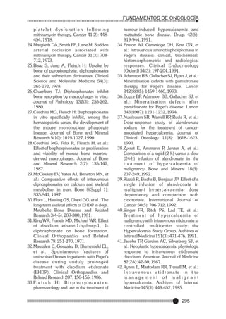 FUNDAMENTOS DE ONCOLOGÍA
platelet dysfunction following
mithramycin therapy. Cancer 41(2): 448454, 1978.
24.Margileth DA, Smith FE, Lane M: Sudden
arterial occlusion associated with
mithramycin therapy. Cancer 31(3): 708712, 1973.
25.Bisaz S, Jung A, Fleisch H: Uptake by
bone of pyrophosphate, diphosphonates
and their technetium derivatives. Clinical
Science and Molecular Medicine 54(3):
265-272, 1978.
26.Chambers TJ: Diphosphonates inhibit
bone resorption by macrophages in vitro.
Journal of Pathology 132(3): 255-262,
1980.
27.Cecchini MG, Fleisch H: Bisphosphonates
in vitro specifically inhibit, among the
hematopoietic series, the development of
the mouse mononuclear phagocyte
lineage. Journal of Bone and Mineral
Research 5(10): 1019-1027, 1990.
28.Cecchini MG, Felix R, Fleisch H, et al.:
Effect of bisphosphonates on proliferation
and viability of mouse bone marrowderived macrophages. Journal of Bone
and Mineral Research 2(2): 135-142,
1987.
29.McCloskey EV, Yates AJ, Beneton MN, et
al.: Comparative effects of intravenous
diphosphonates on calcium and skeletal
metabolism in man. Bone 8(Suppl 1):
S35-S41, 1987.
30.Flora L, Hassing GS, Cloyd GG, et al.: The
long-term skeletal effects of EHDP in dogs.
Metabolic Bone Disease and Related
Research 3(4-5): 289-300, 1981.
31.King WR, Francis MD, Michael WR: Effect
of disodium ethane-1-hydroxy-1, 1diphosphonate on bone formation.
Clinical Orthopaedics and Related
Research 78: 251-270, 1971.
32.Mautalen C, Gonzalez D, Blumenfeld EL,
et al.: Spontaneous fractures of
uninvolved bones in patients with Paget's
disease during unduly prolonged
treatment with disodium etidronate
(EHDP). Clinical Orthopaedics and
Related Research 207: 150-155, 1986.
33.F l e i s c h H : B i s p h o s p h o n a t e s :
pharmacology and use in the treatment of

tumour-induced hypercalcaemic and
metastatic bone disease. Drugs 42(6):
919-944, 1991.
34.Fenton AJ, Gutteridge DH, Kent GN, et
al.: Intravenous aminobisphosphonate in
Paget's disease: clinical, biochemical,
histomorphometric and radiological
responses. Clinical Endocrinology
(Oxford) 34(3): 197-204, 1991.
35.Adamson BB, Gallacher SJ, Byars J, et al.:
Mineralisation defects with pamidronate
therapy for Paget's disease. Lancet
342(8885): 1459-1460, 1993.
36.Boyce BF, Adamson BB, Gallacher SJ, et
al.: Mineralisation defects after
pamidronate for Paget's disease. Lancet
343(8907): 1231-1232, 1994.
37.Nussbaum SR, Warrell RP Rude R, et al.:
,
Dose-response study of alendronate
sodium for the treatment of cancerassociated hypercalcemia. Journal of
Clinical Oncology 11(8): 1618-1623,
1993.
38.Zysset E, Ammann P Jenzer A, et al.:
,
Comparison of a rapid (2-h) versus a slow
(24-h) infusion of alendronate in the
treatment of hypercalcemia of
malignancy. Bone and Mineral 18(3):
237-249, 1992.
39.Rizzoli R, Buchs B, Bonjour JP: Effect of a
single infusion of alendronate in
m a l i g n a n t h y p e rc a l c a e m i a : d o s e
dependency and comparison with
clodronate. International Journal of
Cancer 50(5): 706-712, 1992.
40.Singer FR, Ritch PS, Lad TE, et al.:
Tre a t m e n t o f h y p e rc a l c e m i a o f
malignancy with intravenous etidronate: a
controlled, multicenter study: the
Hypercalcemia Study Group. Archives of
Internal Medicine 151(3): 471-476, 1991.
41.Jacobs TP Gordon AC, Silverberg SJ, et
,
al.: Neoplastic hypercalcemia: physiologic
response to intravenous etidronate
disodium. American Journal of Medicine
82(2A): 42-50, 1987.
42.Ryzen E, Martodam RR, Troxell M, et al.:
Intravenous etidronate in the
management of malignant
hypercalcemia. Archives of Internal
Medicine 145(3): 449-452, 1985.

295

 