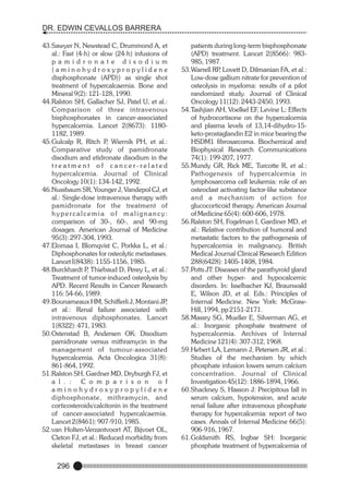 DR. EDWIN CEVALLOS BARRERA
43.Sawyer N, Newstead C, Drummond A, et
al.: Fast (4-h) or slow (24-h) infusions of
p a m i d r o n a t e d i s o d i u m
(aminohydroxypropylidene
disphosphonate (APD)) as single shot
treatment of hypercalcaemia. Bone and
Mineral 9(2): 121-128, 1990.
44.Ralston SH, Gallacher SJ, Patel U, et al.:
Comparison of three intravenous
bisphosphonates in cancer-associated
hypercalcemia. Lancet 2(8673): 11801182, 1989.
45.Gulcalp R, Ritch P Wiernik PH, et al.:
,
Comparative study of pamidronate
disodium and etidronate disodium in the
treatment of cancer-related
hypercalcemia. Journal of Clinical
Oncology 10(1): 134-142, 1992.
46.Nussbaum SR, Younger J, Vandepol CJ, et
al.: Single-dose intravenous therapy with
pamidronate for the treatment of
hypercalcemia of malignancy:
comparison of 30-, 60-, and 90-mg
dosages. American Journal of Medicine
95(3): 297-304, 1993.
47.Elomaa I, Blomqvist C, Porkka L, et al.:
Diphosphonates for osteolytic metastases.
Lancet I(8438): 1155-1156, 1985.
48.Burckhardt P Thiebaud D, Perey L, et al.:
,
Treatment of tumor-induced osteolysis by
APD. Recent Results in Cancer Research
116: 54-66, 1989.
49.Bounameaux HM, Schifferli J, Montani JP
,
et al.: Renal failure associated with
intravenous diphosphonates. Lancet
1(8322): 471, 1983.
50.Ostenstad B, Andersen OK: Disodium
pamidronate versus mithramycin in the
management of tumour-associated
hypercalcemia. Acta Oncologica 31(8):
861-864, 1992.
51.Ralston SH, Gardner MD, Dryburgh FJ, et
a l . : C o m p a r i s o n o f
aminohydroxypropylidene
diphosphonate, mithramycin, and
corticosteroids/calcitonin in the treatment
of cancer-associated hypercalcaemia.
Lancet 2(8461): 907-910, 1985.
52.van Holten-Verzantvoort AT, Bijvoet OL,
Cleton FJ, et al.: Reduced morbidity from
skeletal metastases in breast cancer

296

patients during long-term bisphosphonate
(APD) treatment. Lancet 2(8566): 983985, 1987.
53.Warrell RP Lovett D, Dilmanian FA, et al.:
,
Low-dose gallium nitrate for prevention of
osteolysis in myeloma: results of a pilot
randomized study. Journal of Clinical
Oncology 11(12): 2443-2450, 1993.
54.Tashjian AH, Voelkel EF, Levine L: Effects
of hydrocortisone on the hypercalcemia
and plasma levels of 13,14-dihydro-15keto-prostaglandin E2 in mice bearing the
HSDM1 fibrosarcoma. Biochemical and
Biophysical Research Communications
74(1): 199-207, 1977.
55.Mundy GR, Rick ME, Turcotte R, et al.:
Pathogenesis of hypercalcemia in
lymphosarcoma cell leukemia: role of an
osteoclast activating factor-like substance
and a mechanism of action for
glucocorticoid therapy. American Journal
of Medicine 65(4): 600-606, 1978.
56.Ralston SH, Fogelman I, Gardiner MD, et
al.: Relative contribution of humoral and
metastatic factors to the pathogenesis of
hypercalcemia in malignancy. British
Medical Journal Clinical Research Edition
288(6428): 1405-1408, 1984.
57.Potts JT: Diseases of the parathyroid gland
and other hyper- and hypocalcemic
disorders. In: Isselbacher KJ, Braunwald
E, Wilson JD, et al. Eds.: Principles of
Internal Medicine. New York: McGrawHill, 1994, pp 2151-2171.
58.Massry SG, Mueller E, Silverman AG, et
al.: Inorganic phosphate treatment of
hypercalcemia. Archives of Internal
Medicine 121(4): 307-312, 1968.
59.Hebert LA, Lemann J, Petersen JR, et al.:
Studies of the mechanism by which
phosphate infusion lowers serum calcium
concentration. Journal of Clinical
Investigation 45(12): 1886-1894, 1966.
60.Shackney S, Hasson J: Precipitous fall in
serum calcium, hypotension, and acute
renal failure after intravenous phosphate
therapy for hypercalcemia: report of two
cases. Annals of Internal Medicine 66(5):
906-916, 1967.
61.Goldsmith RS, Ingbar SH: Inorganic
phosphate treatment of hypercalcemia of

 