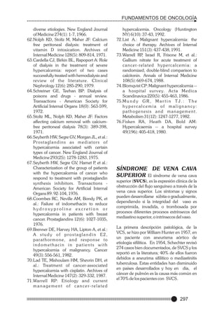 FUNDAMENTOS DE ONCOLOGÍA
diverse etiologies. New England Journal
of Medicine 274(1): 1-7, 1966.
62.Nolph KD, Stoltz M, Maher JF: Calcium
free peritoneal dialysis: treatment of
vitamin D intoxication. Archives of
Internal Medicine 128(5): 809-814, 1971.
63.Cardella CJ, Birkin BL, Rapoport A: Role
of dialysis in the treatment of severe
hypercalcemia: report of two cases
successfully treated with hemodialysis and
review of the literature. Clinical
Nephrology 12(6): 285-290, 1979.
64.Schreiner GE, Teehan BP: Dialysis of
poisons and drugs - annual review.
Transactions - American Society for
Artificial Internal Organs 18(0): 563-599,
1972.
65.Stoltz ML, Nolph KD, Maher JF: Factors
affecting calcium removal with calciumfree peritoneal dialysis 78(3): 389-398,
1971.
66.Seyberth HW, Segre GV, Morgan JL, et al.:
Pr o s t a g l a n d i n s a s m e d i a t o r s o f
hypercalcemia associated with certain
types of cancer. New England Journal of
Medicine 293(25): 1278-1283, 1975.
67.Seyberth HW, Segre GV, Hamet P et al.:
,
Characterization of the group of patients
with the hypercalcemia of cancer who
respond to treatment with prostaglandin
synthesis inhibitors. Transactions American Society for Artificial Internal
Organs 89: 92-104, 1976.
68.Coombes RC, Neville AM, Bondy PK, et
al.: Failure of indomethacin to reduce
hydroxyproline excretion or
hypercalcemia in patients with breast
cancer. Prostaglandins 12(6): 1027-1035,
1976.
69.Brenner DE, Harvey HA, Lipton A, et al.:
A study of prostaglandin E2,
parathor mone, and response to
indomethacin in patients with
hypercalcemia of malignancy. Cancer
49(3): 556-561, 1982.
70.Lad TE, Mishoulam HM, Shevrin DH, et
al.: Treatment of cancer-associated
hypercalcemia with cisplatin. Archives of
Internal Medicine 147(2): 329-332, 1987.
71.Warrell RP: Etiology and current
management of cancer-related

hypercalcemia. Oncology (Huntington
NY) 6(10): 37-43, 1992.
72.List A.: Malignant hypercalcemia: the
choice of therapy. Archives of Internal
Medicine 151(3): 437-438, 1991.
73.Warrell RP Israel R, Frisone M, et al.:
,
Gallium nitrate for acute treatment of
c a n c e r- re l a t e d h y p e rc a l c e m i a : a
randomized, double-blind comparison to
calcitonin. Annals of Internal Medicine
108(5): 669-674, 1988.
74.Blomqvist CP: Malignant hypercalcemia -a hospital sur vey. Acta Medica
Scandinavica 220(5): 455-463, 1986.
75.M u n d y G R , M a r t i n T J . : T h e
hypercalcemia of malignancy:
pathogenesis and management.
Metabolism 31(12): 1247-1277, 1982.
76.Fisken RA, Heath DA, Bold AM:
Hypercalcaemia -- a hospital survey
49(196): 405-418, 1980.

SÍNDROME DE VENA CAVA
SUPERIOR El síndrome de vena cava
superior (SVCS), es la expresión clínica de la
obstrucción del flujo sanguíneo a través de la
vena cava superior. Los síntomas y signos
pueden desarrollarse súbita o gradualmente,
dependiendo si la integridad del vaso es
comprimida, invadida, o trombosada por
procesos diferentes procesos extrínsecos del
mediastino superior, o intrínsecos del vaso.
La primera descripción patológica, de la
VCS, se hizo por William Hunter en 1957, en
un paciente con aneurisma aórtico de
etiología sifilítica. En 1954, Schechter revisó
274 casos bien documentados, de SVCS y los
reportó en la literatura; 40% de ellos fueron
debidos a aneurima sifilítico o mediastinitis
tuberculosa. Estas entidades han disminuido
en países desarrollados y hoy en día, el
cáncer de pulmón es la causa más común en
el 70% de los pacientes con SVCS.

297

 