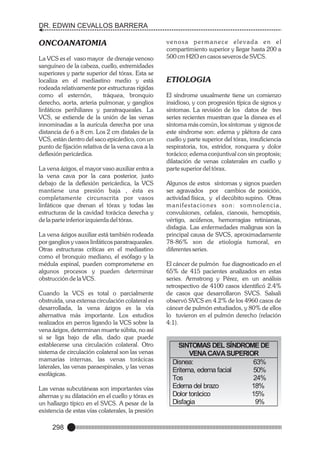 DR. EDWIN CEVALLOS BARRERA

ONCOANATOMIA
La VCS es el vaso mayor de drenaje venoso
sanguíneo de la cabeza, cuello, extremidades
superiores y parte superior del tórax. Esta se
localiza en el mediastino medio y está
rodeada relativamente por estructuras rígidas
como el esternón,
tráquea, bronquio
derecho, aorta, arteria pulmonar, y ganglios
linfáticos perihiliares y paratraqueales. La
VCS, se extiende de la unión de las venas
innominadas a la aurícula derecha por una
distancia de 6 a 8 cm. Los 2 cm distales de la
VCS, están dentro del saco epicárdico, con un
punto de fijación relativa de la vena cava a la
deflexión pericárdica.
La vena ázigos, el mayor vaso auxiliar entra a
la vena cava por la cara posterior, justo
debajo de la deflexión pericárdica, la VCS
mantiene una presión baja , ésta es
completamente circunscrita por vasos
linfáticos que drenan el tórax y todas las
estructuras de la cavidad torácica derecha y
de la parte inferior izquierda del tórax.
La vena ázigos auxiliar está también rodeada
por ganglios y vasos linfáticos paratraqueales.
Otras estructuras críticas en el mediastino
como el bronquio mediano, el esófago y la
médula espinal, pueden comprometerse en
algunos procesos y pueden determinar
obstrucción de la VCS.
Cuando la VCS es total o parcialmente
obstruida, una extensa circulación colateral es
desarrollada, la vena ázigos es la vía
alternativa más importante. Los estudios
realizados en perros ligando la VCS sobre la
vena ázigos, determinan muerte súbita, no así
si se liga bajo de ella, dado que puede
establecerse una circulación colateral. Otro
sistema de circulación colateral son las venas
mamarias internas, las venas torácicas
laterales, las venas paraespinales, y las venas
esofágicas.
Las venas subcutáneas son importantes vías
alternas y su dilatación en el cuello y tórax es
un hallazgo típico en el SVCS. A pesar de la
existencia de estas vías colaterales, la presión

298

venosa permanece elevada en el
compartimiento superior y llegar hasta 200 a
500 cm H2O en casos severos de SVCS.

ETIOLOGIA
El síndrome usualmente tiene un comienzo
insidioso, y con progresión típica de signos y
síntomas. La revisión de los datos de tres
series recientes muestran que la disnea es el
síntoma más común, los síntomas y signos de
este síndrome son: edema y plétora de cara
cuello y parte superior del tórax, insuficiencia
respiratoria, tos, estridor, ronquera y dolor
torácico; edema conjuntival con sin proptosis;
dilatación de venas colaterales en cuello y
parte superior del tórax.
Algunos de estos síntomas y signos pueden
ser agravados por cambios de posición,
actividad física, y el decúbito supino. Otras
manifestaciones son: somnolencia,
convulsiones, cefalea, cianosis, hemoptisis,
vértigo, acúfenos, hemorragias retinianas,
disfagia. Las enfermedades malignas son la
principal causa de SVCS, aproximadamente
78-86% son de etiología tumoral, en
diferentes series.
El cáncer de pulmón fue diagnosticado en el
65% de 415 pacientes analizados en estas
series. Armstrong y Pérez, en un análisis
retrospectivo de 4100 casos identificó 2.4%
de casos que desarrollaron SVCS. Salsali
observó SVCS en 4.2% de los 4960 casos de
cáncer de pulmón estudiados, y 80% de ellos
lo tuvieron en el pulmón derecho (relación
4:1).

SINTOMAS DEL SÍNDROME DE
VENA CAVA SUPERIOR
Disnea:
63%
Eritema, edema facial
50%
Tos
24%
Edema del brazo
18%
Dolor torácico
15%
Disfagia
9%

 