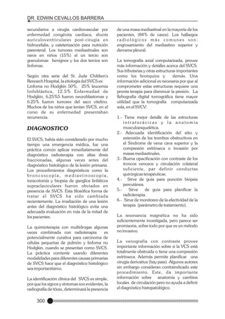 DR. EDWIN CEVALLOS BARRERA
secundarios a cirugía cardiovascular por
enfermedad congénita cardíaca, shunts
auriculoventriculares post-cirugía en
hidrocefalia, y cateterización para nutrición
parenteral. Los tumores mediastinales son
raros en niños (15%) el un tercio son
granulomas benignos y los dos tercios son
linfomas.
Según otra serie del St. Jude Children's
Rerearch Hospital, la etiología del SVCS es:
Linfoma no Hodgkin 50%, 25% leucemia
linfoblástica, 12.5% Enfermedad de
Hodgkin, 6,25%5 fueron neuroblastomas y
6.25% fueron tumores del saco vitelino.
Muchos de los niños que tenían SVCS, en el
curso de su enfermedad presentaban
recurrencia.

DIAGNOSTICO
El SVCS, había sido considerado por mucho
tiempo una emergencia médica, fue una
práctica común aplicar inmediatamente del
diagnóstico radioterapia con altas dosis
fraccionadas, algunas veces antes del
diagnóstico histológico de la lesión primaria.
Los procedimientos diagnósticos como la
broncoscopía, mediastinoscopía,
toracotomía y biopsia de ganglios linfáticos
supraclaviculares fueron obviados en
presencia de SVCS. Esta filosófica forma de
tratar el SVCS ha sido cambiada
recientemente. La irradiación de una lesión
antes del diagnóstico histológico evita una
adecuada evaluación en más de la mitad de
los pacientes.
La quimioterapia con multidrogas algunas
veces combinada con radioterapia
es
potencialmente curativa para carcinoma de
células pequeñas de pulmón y linfoma no
Hodgkin, cuando se presentan como SVCS.
La práctica corriente usando diferentes
modalidades para diferentes causas primarias
de SVCS hace que el diagnóstico histológico
sea importantísimo.
La identificación clínica del SVCS es simple,
por que los signos y síntomas son evidentes, la
radiografía de tórax, determinará la presencia

300

de una masa mediastinal en la mayoría de los
pacientes, (84% de casos). Los hallazgos
radiológicos más comunes son:
engrosamiento del mediastino superior y
derrame pleural.
La tomografía axial computarizada, provee
más información y detalles acerca del SVCS.
Sus tributarias y otras estructuras importantes
como los bronquios y
demás. Una
información adicional es necesaria por que al
comprometer estas estructuras requiere una
pronta terapia para disminuir la presión. La
flebografía digital tomográfica tiene mayor
utilidad que la tomografía computarizada
sola, en el SVCV:
1.- Tiene mejor detalle de las estructuras
intratorácicas y la anatomía
musculoesquelética.
2.- Adecuada identificación del sitio y
extensión de los trombos obstructivos en
el Síndrome de vena cava superior y la
compresión extrínseca o invasión por
masas mediastinales.
3.- Buena opacificación con contraste de los
troncos venosos y circulación colateral
suficiente, par definir conductas
quirúrgicas terapéuticas.
4.- Sirve de guía para punción biopsia
percutánea.
5.Sirve
de guía para planificar la
radioterapia.
6.- Sirve de monitoreo de la efectividad de la
terapia (parámetro de tratamiento).
La resonancia magnética no ha sido
suficientemente investigada, pero parece ser
promisoria, sobre todo por que es un método
no invasivo.
La venografía con contraste provee
importante información sobre si la VCS está
totalmente obstruida o tiene una compresión
extrínseca. Además permite planificar una
cirugía derivativa (bay pass). Algunos autores
sin embargo consideran contraindicado este
procedimiento. Este, da impor tante
información sobre anatomía y cambios
locales de circulación pero no ayuda a definir
el diagnóstico histopatológico.

 