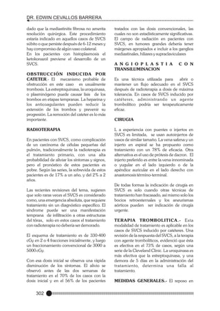 DR. EDWIN CEVALLOS BARRERA
dado que la mediastinitis fibrosa no amerita
resolución quirúrgica. Este procedimiento
estaría indicado en aquellos casos de SVCS
súbito o que persiste después de 6-12 meses y
hay compromiso de algún vaso colateral.
En los pacientes con histoplasmosis el
ketokonazol previene el desarrollo de un
SVCS.
OBSTRUCCIÓN INDUCIDA POR
CATETER.- El mecanismo probable de
obstrucción en este caso es usualmente
trombosis. La estreptoquinasa, la uroquinasa,
o plasminógeno puede causar lisis de los
trombos en etapas tempranas. La heparina y
los anticoagulantes pueden reducir la
extensión de los trombos y prevenir su
progresión. La remoción del cateter es lo más
importante.
RADIOTERAPIA
En pacientes con SVCS, como complicación
de un carcinoma de células pequeñas del
pulmón, tradicionalmente la radioterapia es
el tratamiento primario, con una alta
probabilidad de aliviar los síntomas y signos,
pero el pronóstico de estos pacientes es
pobre. Según las series, la sobrevida de estos
pacientes es de 17% a un año, y del 2% a 2
años.
Las recientes revisiones del tema, sugieren
que solo raras veces el SVCS es considerado
como, una emergencia absoluta, que requiere
tratamiento sin un diagnóstico específico. El
síndrome puede ser una manifestación
temprana de infiltración a otras estructuras
del tórax, solo en estos casos el tratamiento
con radioterapia no debería ser demorado.
El esquema de tratamiento es de 330-400
cGy en 2 o 4 fracciones inicialmente, y luego
un fraccionamiento convencional de 3000 a
5000 cGy.
Con esa dosis inicial se observa una rápida
disminución de los síntomas. El alivio se
observó antes de las dos semanas de
tratamiento en el 70% de los casos con la
dosis inicial y en el 56% de los pacientes

302

tratados con las dosis convencionales, las
cuales no son estadísticamente significativas.
El campo de radiación en pacientes con
SVCS, en tumores grandes debería tener
márgenes apropiados e incluir a los ganglios
mediastinales, hiliares y supraclaviculares
A N G I O P L A S T I A
TRANSILUMINACION

C O N

Es una técnica utilizada para
abrir o
mantener un flujo adecuado en el SVCS
después de radioterapia a dosis de máxima
tolerancia. En casos de SVCS inducido por
catéteres, administrando un agente
trombolítico podría ser terapeuticamente
eficaz.
CIRUGIA
L a experiencia con puentes o injertos en
SVCS es limitada, se usan autoinjertos de
vasos de similar tamaño. La vena safena y un
injerto en espiral se ha propuesto como
tratamiento con un 78% de eficacia. Otra
alternativa es el uso de prótesis de dacron. El
injerto preferido es entre la vena innominada
o yugular en el lado izquierdo o de la
apéndice auricular en el lado derecho con
anastomosis término-terminal.
De todas formas la indicación de cirugía en
SVCS es solo cuando otras técnicas de
tratamiento han fracasado, así mismo solo los
bocios retroesternales y los aneurismas
aórticos pueden ser indicación de cirugía
urgente.
TERAPIA TROMBOLITICA.- Esta
modalidad de tratamiento es aplicable en los
casos de SVCS inducido por catéteres. Una
revisión de la respuesta del SVCS, a la terapia
con agente trombolíticos, evidenció que ésta
es efectiva en el 73% de casos, según una
serie de la Cleveland Clinic. La uroquinasa es
más efectiva que la estreptoquinasa, y una
demora de 5 días en la administración del
tratamiento, determina una falla al
tratamiento.
MEDIDAS GENERALES.- El reposo en

 
