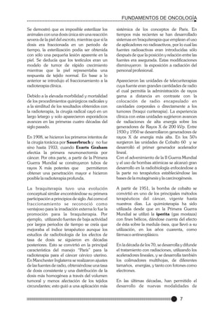 FUNDAMENTOS DE ONCOLOGÍA
Se demostró que es imposible esterilizar los
animales con una dosis única sin una reacción
severa de la piel del escroto, mientras que si la
dosis era fraccionada en un periodo de
tiempo, la esterilización podía ser obtenida
con sólo una pequeña lesión aparente en la
piel. Se deducía que los testículos eran un
modelo de tumor de rápido crecimiento
mientras que la piel representaba una
respuesta de tejido normal. En base a lo
anterior se introdujo el fraccionamiento a la
radioterapia clínica.
Debido a la elevada morbilidad y mortalidad
de los procedimientos quirúrgicos radicales y
a la similitud de los resultados obtenidos con
la radioterapia, la cirugía radical cayó en un
largo letargo y solo aparecieron esporádicos
avances en las primeras cuatro décadas del
siglo pasado.
En 1908, se hicieron los primeros intentos de
la cirugía torácica por Sauerbruch y no fue
sino hasta 1933, cuando Evarts Graham
efectúa la primera neumonectomía por
cáncer. Por otra parte, a partir de la Primera
Guerra Mundial se construyeron tubos de
rayos X más potentes que
permitieron
obtener una penetración mayor e hicieron
posible la radioterapia profunda.
La braquiterapia tuvo una evolución
conceptual similar encontrándose su primera
participación a principios de siglo. Así como el
fraccionamiento se reconoció como
ventajoso para la irradiación externa lo fue la
promoción para la braquiterapia. Por
ejemplo, utilizando fuentes de baja actividad
por largos periodos de tiempo se creía que
mejoraba el índice terapéutico aunque los
estudios de radiobiología de los efectos de
tasa de dosis se siguieron en décadas
posteriores. Esto se convirtió en la principal
característica del manejo “París” para la
radioterapia para el cáncer cérvico uterino.
En Manchester Inglaterra se realizaron ajustes
de las fuentes de radio, obteniéndose una tasa
de dosis consistente y una distribución de la
dosis más homogénea a través del volumen
tumoral y menos afectación de los tejidos
circundantes; esto guió a una aplicación más

sistémica de los conceptos de Paris. En
tiempos más recientes se han desarrollado
sistemas en braquiterapia que emplean el uso
de aplicadores no radioactivos, por lo cual las
fuentes radioactivas eran introducidas sólo
después de que la posición y relación entre las
fuentes era asegurada. Estas modificaciones
disminuyeron la exposición a radiación del
personal profesional.
Aparecieron las unidades de telecuriterapias
cuya fuente eran grandes cantidades de radio
el cual permitía la administración de rayos
gama a distancia en contraste con la
colocación de radio encapsulado en
cavidades corporales o directamente a los
tumores (braqui curiterapia). La experiencia
clínica con estas unidades sugirieron avances
de radiaciones de alta energía sobre los
generadores de Rayos X de 200 kVp. Entre
1930 y 1950 se desarrollaron generadores de
rayos X de energía más alta. En los 50's
surgieron las unidades de Cobalto 60 y se
desarrolló el primer generador acelerador
lineal.
Con el advenimiento de la II Guerra Mundial
y el uso de bombas atómicas se alcanzó gran
desarrollo en la radiobiología enfocándose a
la parte no terapéutica estableciéndose las
bases de la mutagénesis y la carcinogénesis.
A partir de 1951, la bomba de cobalto se
convirtió en uno de los principales métodos
terapéuticos del cáncer, vigente hasta
nuestros días. La quimioterapia ha sido
utilizada desde que en la Primera Guerra
Mundial se utilizó la iperita (gas mostaza)
con fines bélicos, dándose cuenta del efecto
de ésta sobre la medula ósea, que llevó a su
utilización, en los años cuarenta, como
fármaco antineoplásico.
En la década de los 70, se desarrolla y difunde
el tratamiento con radiaciones, utilizando los
aceleradores lineales, y se desarrolla también
los colimadores multihojas, de diferentes
tamaños, energías, y tanto con fotones como
electrones.
En las últimas décadas, han permitido el
desarrollo de nuevas modalidades de

7

 