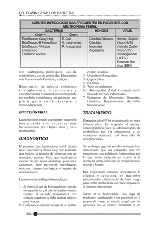 DR. EDWIN CEVALLOS BARRERA
AGENTES INFECCIOSOS MAS FRECUENTES EN PACIENTES CON
NEUTROPENIA FEBRIL
BACTERIAS
HONGOS
VIRUS
Gram +
Gram Estafilococo Coag-Neg
E. Coli
Cándida Albicans Herpes Suplex
Estafilococo B-Hemolítico
K. Ineumoniac
Cándida
Virus (HVS)
Estafilococo Viridaus
P. Auroginosa
tropicales
Varicela Zoster
Enterococo
Aspergillus
Virus (VZV)
Estafiloco Aureus
Citomegaloviru
s (CHV)
Epsteom-Ban
virus (EBV)
con neutropenia prolongada, uso de
antibióticos y uso de corticoides. El patógeno
más frecuente es la Cándida y sus tipos.
Reactivación de micosis endémicos
(histoplasmosis, blastomicosis y
coccidiomicósis) o tuberculosis severa puede
ser también considerado en pacientes con
prolongada corticoterapia o
inmunodepresión.

en sitio de salida.
3.- Urocultivo y Uroanálisis.
3.- Coprocultivo.
4.- RX-Torax
5.- Trotis de orofaringe.
6.- Tomografía Axial Computarizada
indicada en casos individuales.
7.- Exámenes de laboratorio: Biometría,
Hemática, Transaminasas, electrolito,
función venal.

INFECCIÓN VIRAL

TRATAMIENTO

Las infecciones virales que ocurren durante la
neutropenia son causadas más
frecuentemente por Herpes virus y virus
respiratorios.

El manejo de la NF ha evolucionado en estos
últimos años. Es aceptado el manejo
intrahospitalario para la administración de
antibióticos por vía intravenosa y un
monitoreo adecuado del desarrollo de
complicaciones.

DIAGNOSTICO
El paciente con neutropenia febril deberá
tener una historia clínica muy bien realizada
que incluya la revisión de síntomas con un
minucioso examen físico que focalizará el
examen de piel, senos, orofaringe, pulmones,
abdomen, área perirectal, membranas
mucosas, lugares quirúrgicos y lugares de
acceso venoso.
Los exámenes de diagnóstico incluyen:
1.- Al menos 2 sets de Hemocultivos (uno de
vena periférica y el otro del catéter venoso
central) si persiste temperatura con
cultivos negativos se debe realizar cultivos
para hongos.
2.- Cultivo de cualquier drenaje de un catéter

304

Sin embargo, algunos estudios recientes han
demostrado que los pacientes con NF
constituyen una población heterogénea por
lo que existe variación en cuanto a la
respuesta inicial desarrollo de complicaciones
severas y fuertes.
Dos importantes estudios demostraron la
eficacia y seguridad, en pacientes
seleccionados clínicamente de bajo riesgo
para recibir antibióticos vía oral comparados
al régimen intravenoso.
Talcott et al desarrollaron una regla de
predicción clasificando a los pacientes en 4
grupos de riesgo, el estudio surgió que los
pacientes con el cáncer controlado y sin

 
