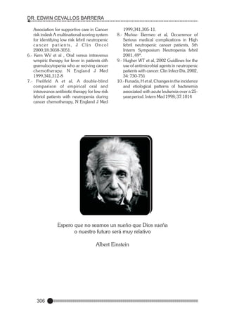 DR. EDWIN CEVALLOS BARRERA
Association for supportive care in Cancer
risk indesk A multinational scoring system
for identifying low risk febril neutropenic
cancer patients, J Clin Oncol
2000;18:3038-3051.
6.- Kern WV et al , Oral versus intravenus
wmpiric therapy for fever in patients cith
gramulocytopenia who ar reciving cancer
chemotherapy. N England J Med
1999,341,312-8
7.- Freilfeld A et al, A double-blind
comparison of empirical oral and
intraveunos antibiotic therapy for low-risk
febriol patients with neutropenia during
cancer chemotherapy, N England J Med

1999,341,305-11.
8.- Muñoz- Bermeo et al, Occurrence of
Serious medical complications in High
febril neutropenic cancer patients, 5th
Interm Symposium Neutropenia febril
2001, 49ª.
9.- Hugher WT et al, 2002 Guidlines for the
use of antimicrobial agents in neutropenic
patients with cancer. Clin Infecr Dis, 2002,
34: 730-751
10.- Funada, H et al, Changes in the incidence
and etiological patterns of bacteremia
associated with acute leukemia over a 25year period. Intern Med 1998; 37:1014

Espero que no seamos un sueño que Dios sueña
o nuestro futuro será muy relativo
Albert Einstein

306

 