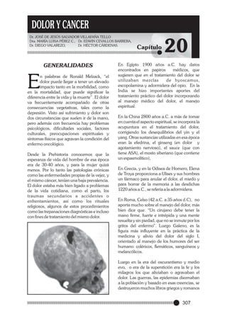 DOLOR Y CANCER
Dr. JOSÉ DE JESÚS SALVADOR VILLAFAÑA TELLO
Dra. MARÍA LUISA PÉREZ C., Dr. EDWIN CEVALLOS BARRERA,
Dr. DIEGO VALAREZO,
Dr. HÉCTOR CÁRDENAS.

GENERALIDADES

E

n palabras de Ronald Melzack, “el
dolor puede llegar a tener un elevado
impacto tanto en la morbilidad, como
en la mortalidad, que puede significar la
diferencia entre la vida y la muerte”. El dolor
va frecuentemente acompañado de otras
consecuencias vegetativas, tales como la
depresión. Visto así sufrimiento y dolor son
dos circunstancias que suelen ir de la mano,
pero además con frecuencia hay problemas
psicológicos, dificultades sociales, factores
culturales, preocupaciones espirituales y
síntomas físicos que agravan la condición del
enfermo oncológico.
Desde la Prehistoria conocemos que la
esperanza de vida del hombre de esa época
era de 30-40 años, y para la mujer quizá
menos. Por lo tanto las patologías crónicas
como las enfermedades propias de la vejez, y
el mismo cáncer, tenían una baja prevalencia.
El dolor estaba más bien ligado a problemas
de la vida cotidiana, como el parto, los
traumas secundarios a accidentes o
enfrentamientos, así como los rituales
religiosos, algunos de estos procedimientos
como las trepanaciones diagnósticas e incluso
con fines de tratamiento del mismo dolor.

Capítulo

20

En Egipto 1900 años a.C. hay datos
encontrados en papiros
médicos, que
sugieren que en el tratamiento del dolor se
utilizaban mezclas
de hyoscamus,
escopolamina y adormidera del opio. En la
India se hizo importantes aportes del
tratamiento práctico del dolor incorporando
al manejo médico del dolor, el manejo
espiritual.
En la China 2800 años a.C. a más de tomar
en cuenta el aspecto espiritual, se incorpora la
acupuntura en el tratamiento del dolor,
corrigiendo los desequilibrios del yin y el
yang. Otras sustancias utilizadas en esa época
eran la efedrina, el ginseng (en dolor y
agotamiento nervioso), el sauce (que con
tiene ASA), el mosto siberiano (que contiene
un espasmolítico),
En Grecia, y en la Odisea de Homero, Elena
de Troya proporciona a Ulises y sus hombres
un fármaco para anular el dolor, el miedo y
para borrar de la memoria a las desdichas
1220 años a.C., se refería a la adormidera.
En Roma, Celso (42 a.C. a 35 años d.C), no
aporta mucho sobre el manejo del dolor, más
bien dice que: “Un cirujano debe tener la
mano firme, fuerte e intrépida y una mente
resuelta y sin piedad, que no se inmute por los
gritos del enfermo”. Luego Galeno, es la
figura más influyente en la práctica de la
medicina y alivio del dolor del siglo I,
orientado al manejo de los humores del ser
humano: coléricos, flemáticos, sanguíneos y
melancólicos.
Luego en la era del oscurantismo y medio
evo, o era de la superstición era la fe y los
milagros los que aliviaban o agravaban el
dolor. Las guerras, las epidemias diezmaban
a la población y basado en esas creencias, se
destruyeron muchos libros griegos y romanos

307

 