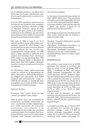 DR. EDWIN CEVALLOS BARRERA
por considerarlos heréticos. Los líderes de la
época eran San Cosme y San Damian, pues
eran los santos patrones de los médicos y los
farmacéuticos.
En el año 1683, Sydenham, reporta el uso de
la tintura de opio (laudano) como analgésico
en problemas dolorosos, más tarde en 1806
en Alemania Serturner, separa el ácido
mecónico del opio y llama a esta sustancia
morfina (en honor a Morfeo), por esa misma
época Robiquet (1817-1832) en Francia aisla
la narcotina y posteriormente la codeína.
Mas tarde en 1846 se inicia la era de la
narcosis con Morton quien utiliza el éter como
anestésico general. En 1878 Gowers, nota
que un paciente con dolor crónico se alivia del
mismo después de una herida que
comprometía la médula espinal. En 1884
Freud y Koller, reportan la utilización de la
cocaina como anestésico local. Corning en
1885, realiza una raquianestesia. Para 1905
Dejerrine Roussey, define el Síndrome de
dolor central. Para 1925 Gullard y Robinson
describen la estructura química de la morfina
y la sintetizan.
En 1965 Melzac, y Wall, define la teoría del
control de entrada en la fisiopatología del
dolor, y Reynolds en 1972 describe la técnica
de analgesia por estimulación de la SGPA
(sustancia gris periacueductal). Luego en
1988 Bennet describe un modelo del dolor
neuropático, y ya en el año de 1993 se intenta
la clonación de receptores opioides.
Definición de dolor
El término “pain” (dolor) deriva del latín
“poena” que significa “pena, castigo”.
Dolor se define como, una constelación de
percepciones sensoriales, emocionales así
como experiencias mentales displacenteras,
con cierta asociación de respuestas
autónomas, psicológicas y de
comportamiento provocadas por una injuria
o patología aguda. Es el resultado final de un
proceso dinámico que envuelve interacciones
continuas entre sistemas ascendentes y

308

descendentes complejos.
La Asociación Internacional para estudio del
Dolor (IASP), define como “Una experiencia
sensorial y emocional desagradable, asociada
o no con daño real o potencial de los tejidos...
es siempre subjetiva; cada individuo aprende
a aplicar este término a través de sus
experiencias traumáticas juveniles. “
Sin embargo en la gama de connotaciones del
dolor existen diferentes tipo de síntomas o
signos asociados a éste.
Disestesia. Sensación displacentera anormal
de un área localizada
Hiperalgesia. Sensibilidad aumentada a un
estímulo nocivo de un área localizada.
Hiperestesia. Sensibilidad aumentada a un
estímulo no nocivo de un área localizada.
Anestesia dolorosa. Dolor en un área o región
anestesiada.
EPIDEMIOLOGIA
Dos estudios a gran escala (más de 10.000
pacientes), han valorado la incidencia del
dolor en cáncer, el uno de Hiraga 1966 a
2001, y publicado en 1987, que incluye
35683 pacientes hospitalizados. De ellos
11631 pacientes (32.6%) recibieron algún
tipo de tratamiento para el dolor. En la misma
serie la prevalencia del dolor en pacientes
terminales fue de 68-72%. La difusión de la
OMS de las normas de tratamiento del dolor,
ha permitido que las tasas de control del dolor
fueran mejorando, de 37.8% en 1986, a un
42.7% en 1987, y a un 48.6% en 1988,
respectivamente.
La otra serie de Bernabei, en 13625
pacientes, con cáncer de más de 65 años, de
ellos 24%, 29% y 38% de ellos tenían más de
85 años, entre 75 – 84 años, y de 65 a 74 años
respectivamente.
La incidencia se estima que es mayor al 80%
en pacientes con tumores de huesos,
páncreas y esófago;
entre el 71-80% de
pulmón, estómago, hepatobiliar, próstata,
mama, cérvix, ovario. 61-70% en tumores de
orofaringe, colon, cerebro, riñón/vejiga. 51-

 