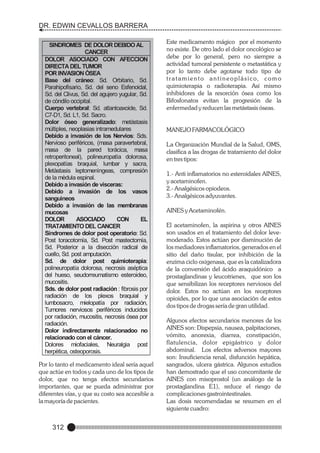 DR. EDWIN CEVALLOS BARRERA
SINDROMES DE DOLOR DEBIDO AL
CANCER
DOLOR ASOCIADO CON AFECCION
DIRECTA DEL TUMOR
POR INVASION ÒSEA
Base del cráneo: Sd. Orbitario, Sd.
Parahipofisario, Sd. del seno Esfenoidal,
Sd. del Clivus, Sd. del agujero yugular, Sd.
de còndilo occipital.
Cuerpo vertebral: Sd. atlantoaxoide, Sd.
C7-D1, Sd. L1, Sd. Sacro.
Dolor óseo generalizado: metàstasis
mùltiples, neoplasias intramedulares
Debido a invasión de los Nervios: Sds.
Nervioso periféricos, (masa paravertebral,
masa de la pared torácica, masa
retroperitoneal), polineuropatìa dolorosa,
plexopatías braquial, lumbar y sacra,
Metàstasis leptomenìngeas, compresión
de la mèdula espinal.
Debido a invasión de visceras:
Debido a invasión de los vasos
sanguìneos
Debido a invasión de las membranas
mucosas
DOLOR
ASOCIADO
CON
EL
TRATAMIENTO DEL CANCER
Síndromes de dolor post operatorio: Sd.
Post toracotomía, Sd. Post mastectomía,
Sd. Posterior a la disección radical de
cuello, Sd. post amputación.
Sd. de dolor post quimioterapia:
polineuropatía dolorosa, necrosis aséptica
del hueso, seudorreumatismo esteroideo,
mucositis.
Sds. de dolor post radiación : fibrosis por
radiación de los plexos braquial y
lumbosacro, mielopatía por radiación,
Tumores nerviosos periféricos inducidos
por radiación, mucositis, necrosis ósea por
radiación.
Dolor indirectamente relacionadoo no
relacionado con el cáncer.
Dolores miofaciales, Neuralgia post
herpètica, osteoporosis.

Por lo tanto el medicamento ideal sería aquel
que actúe en todos y cada uno de los tipos de
dolor, que no tenga efectos secundarios
importantes, que se pueda administrar por
diferentes vías, y que su costo sea accesible a
la mayoría de pacientes.

312

Este medicamento mágico por el momento
no existe. De otro lado el dolor oncológico se
debe por lo general, pero no siempre a
actividad tumoral persistente o metastática y
por lo tanto debe agotarse todo tipo de
t r a t a m i e n t o a n t i n e o p l á s i c o, c o m o
quimioterapia o radioterapia. Así mismo
inhibidores de la resorción ósea como los
Bifosfonatos evitan la progresión de la
enfermedad y reducen las metástasis óseas.

MANEJO FARMACOLÓGICO
La Organización Mundial de la Salud, OMS,
clasifica a las drogas de tratamiento del dolor
en tres tipos:
1.- Anti inflamatorios no esteroidales AINES,
y acetaminofen.
2.- Analgésicos opiodeos.
3.- Analgésicos adyuvantes.
AINES y Acetaminofén.
El acetaminofen, la aspirina y otros AINES
son usados en el tratamiento del dolor levemoderado. Estos actúan por disminución de
los mediadores inflamatorios, generados en el
sitio del daño tisular, por inhibición de la
enzima ciclo oxigenasa, que es la catalizadora
de la conversión del ácido araquidónico a
prostaglandinas y leucotrienes, que son los
que sensibilizan los receptores nerviosos del
dolor. Estos no actúan en los receptores
opioides, por lo que una asociación de estos
dos tipos de drogas sería de gran utilidad.
Algunos efectos secundarios menores de los
AINES son: Dispepsia, nausea, palpitaciones,
vómito, anorexia, diarrea, constipación,
flatulencia, dolor epigástrico y dolor
abdominal. Los efectos adversos mayores
son: Insuficiencia renal, disfunción hepática,
sangrados, ulcera gástrica. Algunos estudios
han demostrado que el uso concomitante de
AINES con misoprostol (un análogo de la
prostaglandina E1), reduce el riesgo de
complicaciones gastrointestinales.
Las dosis recomendadas se resumen en el
siguiente cuadro:

 