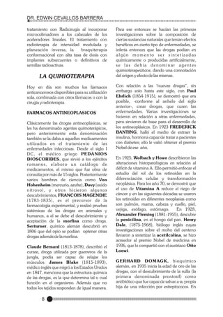 DR. EDWIN CEVALLOS BARRERA
tratamiento con Radicirugía al incorporar
microcolimadores a los cabezales de los
aceleradores lineales. El tratamiento con
radioterapia de intensidad modulada y
planeación inversa, la
braquiterapia
conformacional con alta tasa de dosis con
implantes subsecuentes o definitivos de
semillas radioactivas.

LA QUIMIOTERAPIA
Hoy en día son muchos los fármacos
anticancerosos disponibles para su utilización
sola, combinada con otros fármacos o con la
cirugía y radioterapia.
FARMACOS ANTINEOPLASICOS
Clásicamente las drogas antineoplásicas, se
les ha denominado agentes quimoterápicos,
pero anteriormente esta denominación
también se la daba a aquellos medicamentos
utilizados en el tratamiento de las
enfermedades infecciosas. Desde el siglo I
DC, el médico griego PEDANIOS
DIOSCORIDES, que sirvió a los ejércitos
romanos, elaboro un catálogo de
medicamentos, el mismo que fue obra de
consulta por más de 15 siglos. Posteriormente
varios hombres de ciencia como Von
Hohenheim (mercurio, azufre), Davy (oxido
nitroso), y otros hicieron algunos
descubrimientos, FRANCOIS MAGENDIE
(1783-1835), es el precursor de la
farmacología experimental, y realizó pruebas
sistémicas de las drogas en animales y
humanos, a el se debe el descubrimiento y
aceptación de la morfina como droga.
Serturner, químico alemán descubrió en
1806 que del opio se podían optener otras
drogas además de la morfina.
Claude Bernard (1813-1878), describió el
curare, droga utilizada por guerreros de la
jungla, podía ser capaz de relajar los
músculos. James Blake (1815-1893),
médico inglés que migró a los Estados Unidos
en 1847, menciona que la estructura química
de las drogas, es la que determina tal o cual
función en el organismo. Además que no
todos los tejidos responden de igual manera.

8

Para ese entonces se hacían las primeras
investigaciones sobre la composición de
ciertas sustancias naturales que tenían efectos
benéficos en cierto tipo de enfermedades, se
infería entonces que las drogas podían en
algún momento ser sintetizadas
químicamente o producidas artificialmente,
se las debía denominar agentes
quimioterapeúticos; dando una connotación
del origen y efecto de las mismas.
Con relación a las “nuevas drogas”, sin
embargo solo hasta este siglo, con Paul
Ehrlich (1854-1915), se demostró que era
posible, -conforme al anhelo del siglo
anterior-, crear drogas, que curen las
enfermedades. Varias investigaciones se
hicieron en relación a otras enfermedades,
pero sirvieron de base para el desarrollo de
los antineoplásicos. En 1923 FREDERICK
BANTING, halló el medio de extraer la
insulina, hormona capaz de tratar a pacientes
con diabetes; ello le valió obtener el premio
Nobel de ese año.
En 1925, Wolbach y Howe describieron las
alteraciones histopatològicas en relaciòn al
déficit de vitamina A. Ello permitiò enfocar el
estudio del rol de los retinoides en la
diferenciación celular y transformación
neoplásica. Para los año 70, se demostrò que
el uso de Vitamina A reduce el riego de
cáncer y en las siguientes décadas se usaron
los retinoides en diferentes neoplasias como
son pulmón, mama, cabeza y cuello, piel,
vejiga, esófago, estómago.
En 1928,
Alexander Fleming (1881-1955), descubre
la penicilina, en el hongo del pan. Henry
Dale, (1875-1968), biólogo inglés cuyas
investigaciones sobre el moho del centeno
llevaron a sintetizar la acetilcolina, se hizo
acreedor al premio Nobel de medicina en
1936, que lo compartió con el austríaco Otto
Loewi.
GERHARD DOMAGK, bioquímico
alemán, en 1935 inicia la edad de oro de las
drogas, con el descubrimiento de la sulfa (la
primera denominada prontosil) como
antibiótico que fue capaz de salvar a su propia
hija de una infección por estreptococos. En

 