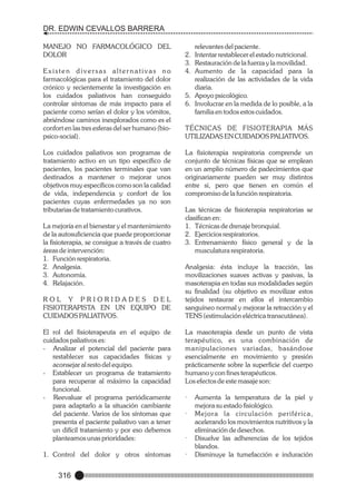 DR. EDWIN CEVALLOS BARRERA
MANEJO NO FARMACOLÓGICO DEL
DOLOR
Existen diversas alternativas no
farmacológicas para el tratamiento del dolor
crónico y recientemente la investigación en
los cuidados paliativos han conseguido
controlar síntomas de más impacto para el
paciente como serían el dolor y los vómitos,
abriéndose caminos inexplorados como es el
confort en las tres esferas del ser humano (biopsico-social).
Los cuidados paliativos son programas de
tratamiento activo en un tipo específico de
pacientes, los pacientes terminales que van
destinados a mantener o mejorar unos
objetivos muy específicos como son la calidad
de vida, independencia y confort de los
pacientes cuyas enfermedades ya no son
tributarias de tratamiento curativos.

La mejoría en el bienestar y el mantenimiento
de la autosuficiencia que puede proporcionar
la fisioterapia, se consigue a través de cuatro
áreas de intervención:
1. Función respiratoria.
2. Analgesia.
3. Autonomía.
4. Relajación.
ROL Y PRIORIDADES DEL
FISIOTERAPISTA EN UN EQUIPO DE
CUIDADOS PALIATIVOS.

relevantes del paciente.
2. Intentar restablecer el estado nutricional.
3. Restauración de la fuerza y la movilidad.
4. Aumento de la capacidad para la
realización de las actividades de la vida
diaria.
5. Apoyo psicológico.
6. Involucrar en la medida de lo posible, a la
familia en todos estos cuidados.
TÉCNICAS DE FISIOTERAPIA MÁS
UTILIZADAS EN CUIDADOS PALIATIVOS.
La fisioterapia respiratoria comprende un
conjunto de técnicas físicas que se emplean
en un amplio número de padecimientos que
originariamente pueden ser muy distintos
entre si, pero que tienen en común el
compromiso de la función respiratoria.
Las técnicas de fisioterapia respiratorias se
clasifican en:
1. Técnicas de drenaje bronquial.
2. Ejercicios respiratorios.
3. Entrenamiento físico general y de la
musculatura respiratoria.
Analgesia: ésta incluye la tracción, las
movilizaciones suaves activas y pasivas, la
masoterapia en todas sus modalidades según
su finalidad (su objetivo es movilizar estos
tejidos restaurar en ellos el intercambio
sanguíneo normal y mejorar la retracción y el
TENS (estimulación eléctrica transcutánea).

El rol del fisioterapeuta en el equipo de
cuidados paliativos es:
- Analizar el potencial del paciente para
restablecer sus capacidades físicas y
aconsejar al resto del equipo.
- Establecer un programa de tratamiento
para recuperar al máximo la capacidad
funcional.
- Reevaluar el programa periódicamente
para adaptarlo a la situación cambiante
del paciente. Varios de los síntomas que
presenta el paciente paliativo van a tener
un difícil tratamiento y por eso debemos
planteamos unas prioridades:

·

1. Control del dolor y otros síntomas

·

316

La masoterapia desde un punto de vista
terapéutico, es una combinación de
manipulaciones variadas, basándose
esencialmente en movimiento y presión
prácticamente sobre la superficie del cuerpo
humano y con fines terapéuticos.
Los efectos de este masaje son:

·
·

Aumenta la temperatura de la piel y
mejora su estado fisiológico.
Mejora la circulación periférica,
acelerando los movimientos nutritivos y la
eliminación de desechos.
Disuelve las adherencias de los tejidos
blandos.
Disminuye la tumefacción e induración

 